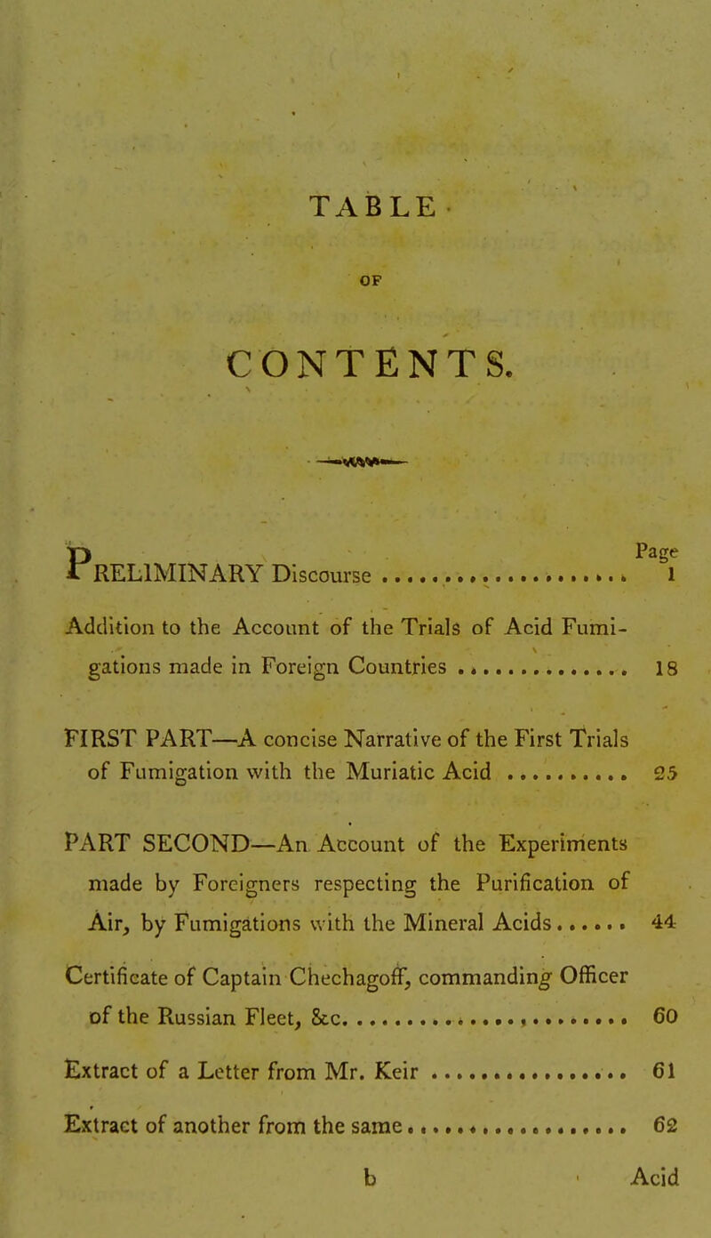 TABLE OP CONTENT S. Preliminary Discourse ^^^i Addition to the Account of the Trials of Acid Fumi- gations made in Foreign Countries 18 FIRST PART—A concise Narrative of the First Trials of Fumigation with the Muriatic Acid 25 PART SECOND—An Account of the Experiments made by Foreigners respecting the Purification of Air, by Fumigations with the Mineral Acids 44 Certificate of Captain Chechagoff, commanding Officer of the Russian Fleet, &c 60 Extract of a Letter from Mr. Keir 61 Extract of another from the same 62 b Acid