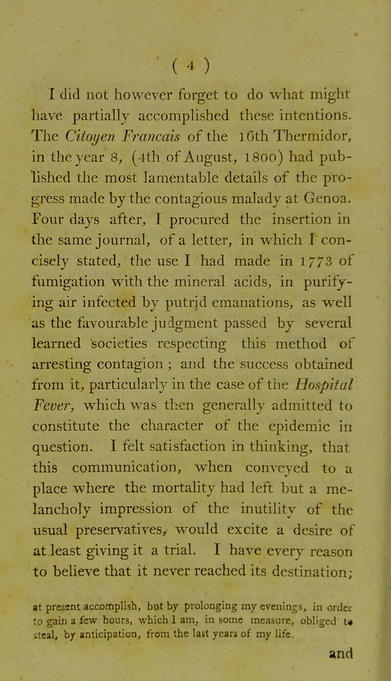 I did not however forget to do what might have partially accomplished these intentions. The Citoyen Fi^ancais of the 10th Thermidor, in the year Q, (4th of August, l80o) had pub- lished the most lamentable details of the pro- gress made by the contagious malady at Genoa. Four days after, I procured the insertion in the same journal, of a letter, in which I con- cisely stated, the use I had made in 1/73 of fumigation with the mineral acids, in purify- ing air infected by putrid emanations, as well as the favourable judgment passed by several learned societies respecting this method of arresting contagion ; and the success obtained from it, particularly in the case of the Hospital Fever, which w^as then generally admitted to constitute the character of the epidemic in question. I felt satisfaction in thinking, that this communication, when conveyed to a place where the mortality had left but a me- lancholy impression of the inutility of the usual preservatives, would excite a desire of at least giving it a trial. I have every reason to believe that it never reached its destination; at present accomplish, but by prolonging my evenings, in order to gain a few hours, which 1 am, in some measure, obliged t« steal, by anticipation^ from the last years of my life. and