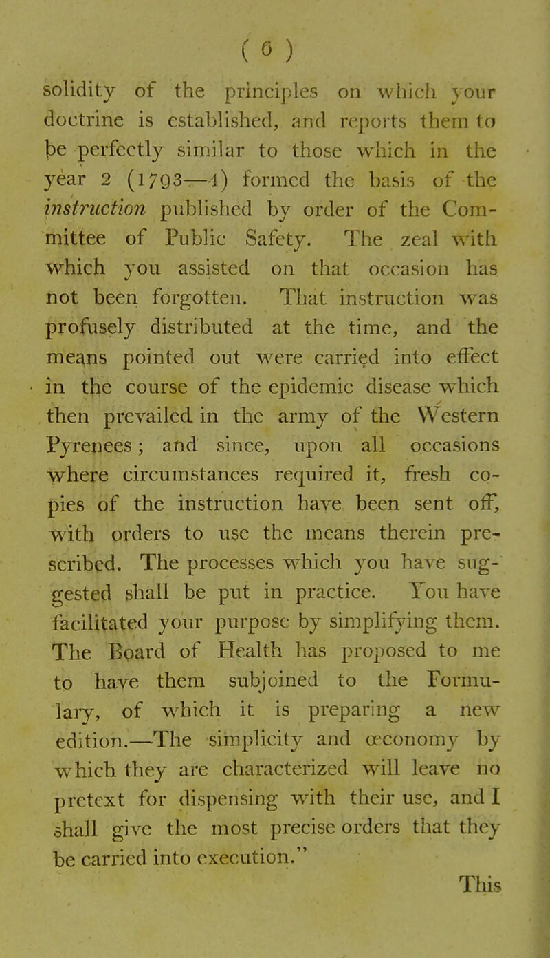 solidity of the principles on which your doctrine is established, and reports them to be perfectly similar to those which in the year 2 (1793—4) formed the basis of the instruction published by order of the Com- mittee of Public Safety. The zeal with which you assisted on that occasion has not been forgotten. That instruction was profusely distributed at the time, and the means pointed out were carried into effect in the course of the epidemic disease w^hich then prevailed in the army of the Western Pyrenees; and since, upon all occasions where circumstances required it, fresh co- pies of the instruction have been sent oW, with orders to use the means therein prcr scribed. The processes which you have sug- gested shall be put in practice. You have facilitated your purpose by simplifying them. The Bpard of Health has proposed to me to have them subjoined to the Formu- lary, of w^hich it is preparing a new edition.—The simplicity and oeconomy by which they are characterized will leave no pretext for dispensing with their use, and I shall give the most precise orders that they be carried into execution.