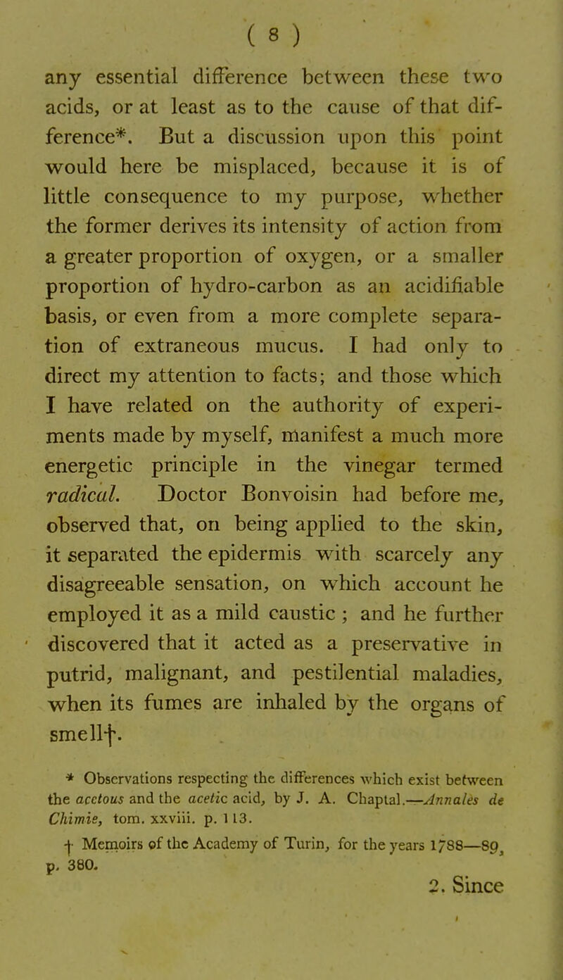 any essential difference between these two acids, or at least as to the cause of that dif- ference*. But a discussion upon this point would here be misplaced, because it is of little consequence to my purpose, whether the former derives its intensity of action from a greater proportion of oxygen, or a smaller proportion of hydro-carbon as an acidifiable basis, or even from a more complete separa- tion of extraneous mucus. I had only to direct my attention to facts; and those which I have related on the authority of experi- ments made by myself, manifest a much more energetic principle in the vinegar termed radical. Doctor Bonvoisin had before me, observed that, on being applied to the skin, it separated the epidermis with scarcely any disagreeable sensation, on which account he employed it as a mild caustic ; and he further discovered that it acted as a preservative in putrid, malignant, and pestilential maladies, when its fumes are inhaled by the organs of smellf. * Observations respecting the differences which exist between the acc/OM* and the acetic acid, by J. A. Chaplal.—Jnnales de Chimis, torn, xxviii, p. 113. -|- Memoirs ©f the Academy of Turin, for the years 1/88—89, p. 380. 2. Since