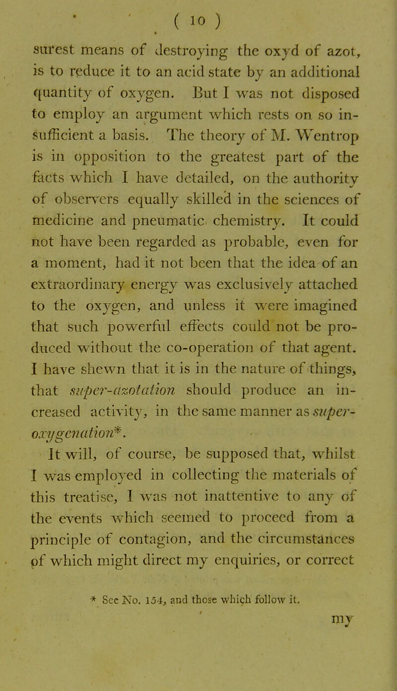 surest means of destroying the oxyd of azot, is to reduce it to an acid state by an additional quantity of oxygen. But I was not disposed to employ an argument which rests on so in- sufficient a basis. The theory of M. Wentrop is in opposition to the greatest part of the facts which I have detailed, on the authority of obser\'ers equally skilled in the sciences of medicine and pneumatic chemistry. It could not have been regarded as probable, even for a moment, had it not been that the idea of an extraordinary energy was exclusively attached to the oxygen, and unless it were imagined that such powerful effects could not be pro- duced without the co-operation of that agent. I have shewn that it is in the nature of things, that siiper-azotation should produce an in- creased activity', in the same manner as super- oxygenation^. Jt will, of course, be supposed that, whilst I was employed in collecting the materials of this treatise, I was not inattentive to any of the events which seemed to proceed from a principle of contagion, and the circumstances pf which might direct my enquiries, or correct * Sec No. 154, and those which follow it. my