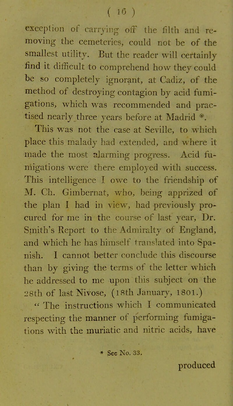 () exception of carrying off the filth and re- moving the cemeteries, could not be of the smallest utility. But the reader will certainly find it difficult to comprehend how they could be so completely ignorant, at Cadiz, of the method of destroying contagion by acid fumi- gations, which was recommended and prac- tised nearly three years before at Madrid *. This was not the case at Seville, to which place this malady had extended, and where it made the most alarming progress. Acid fu- migations were there employed with success. This intelligence I owe to the friendship of M. Ch. Gimbernat, who, being apprized of the plan 1 had in view, had previously pro- cured for me in the course of last year. Dr. Smith's Report to the Admiralty of England, and which he has himself translated into Spa- nish. I cannot better conclude this discourse than by giving the terms of the letter which he addressed to me upon this subject on the 28th of last Nivose, (18th January, 1801.)  The instructions which I communicated respecting the manner of performing fumiga- tions with the muriatic and nitric acids, have * Sec No. 33. 0 produced