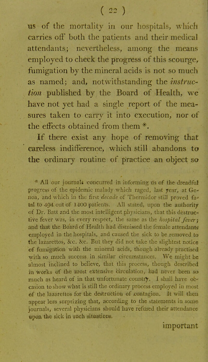 ( 2= ) US of the mortality in our hospitals, winch carries off both the patients and their medical attendants,; nevertheless, among the means employed to check the progress of this scourge, fumigation by the mineral acids is not so much as named; and, notwithstandmg the instruc- tion published by the Board of Health, we have not yet had a single report of the mea- sures taken to carry it into execution, nor of the effects obtained from them *. If there exist any hope of removing that careless indifference, which still abandons to the ordinary routine of practice an object so All our journals concurred in informing ils of the dreadful progress of the epidemic malady which raged, last year, at Ge- noa, and whicli in the first decade of Thermldor still proved fa-' tal to 494 out of 1400 patients. All stated, upon the authority of Dr. Batt and the most intelligent physicians, that this destruc- tive fever was, in every respect, the same as the hospital fever; and that the Board of Health had dismissed the female attendants employed in the hospitals, and caused the sick to be removed to the lazarettos, &c. &c. But they did not take the slightest notice of fumigation with the mineral acids, though already practised with so much success in similar circumstances. We might be almost inclined to believe, that this process, though described in Works of the most extensive circulation, had never been so much as heard of in that unfortunate country. 1 shall have oc- casion to show what is still the ordinary process employed in most of the lazarettos for the destruction of contagion. It will then appear leas surprizing that, according to the statements iu some journals, several physicians should have refused their attendance cpon the sick in such situations. important