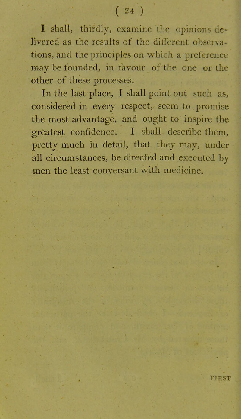 I shall, thirdly, examine the opinions de- livered as the results of the dillerent observa- tions, and the principles on which a preference may be founded, in favour of the one or the other of these processes. In the last place, I shall point out such as, considered in every respect, seem to promise the most advantage, and ought to inspire the greatest confidence. I shall describe them, pretty much in detail, that they may, under all circumstances, be directed and executed by men the least conversant with medicine. FIRST