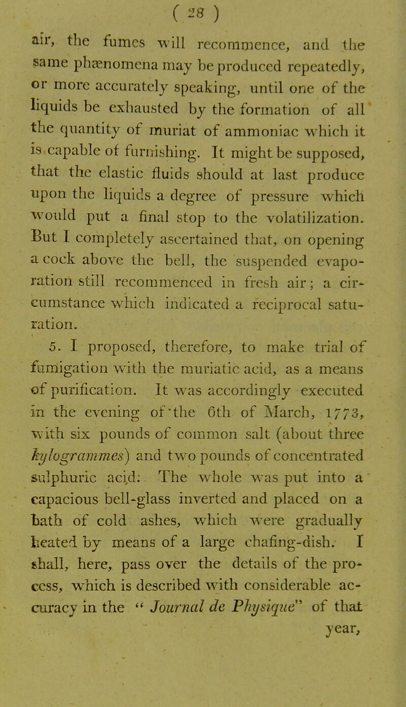 air, the fumes will recojnnience, and the same phjEnomcna may be produced repeatedly, or more accurately speaking, until one of the liquids be exhausted by the formation of all the quantity of muriat of ammoniac which it is capable of furnishing. It might be supposed, that the elastic fluids should at last produce upon the liquids a degree of pressure which would put a final stop to the volatilization. But I completely ascertained that, on opening a cock above the bell, the suspended evapo- ration still recommenced in fresh air; a cir- cumstance which indicated a reciprocal satu- ration. 5. I proposed, therefore, to make trial of fumigation with the muriatic acid, as a means of purification. It was accordingly executed in the evening of the 0th of March, 17/3, with six pounds of common salt (about three j£ylogrammes) and two pounds of concentrated sulphuric acid; The w'hole was put into a capacious bell-glass inverted and placed on a tath of cold ashes, which were gradually heated by means of a large chafing-dish. I shall, here, pass over the details of the pro- cess, which is described with considerable ac- curacy in the Journal de Fhysique' of that year.