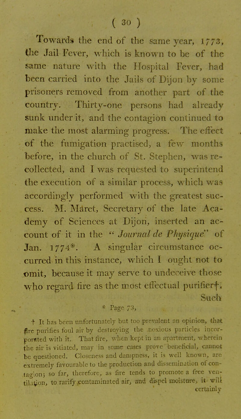 Towards the end of the same year, 1/73, t^ie Jail Fever, which is known to be of the same nature with the Hospital Fever, had been carried into the Jails of Dijon by some prisoners removed, from another part of the country. Thirty-one persons had already sunk under it, and the contagion continued to make the most alarming progress. The effect of the fumigation practised, a few months before, in the church of St. Stephen, was re- collected, and I was requested to superintend the execution of a similar process, which was accordingly performed with the greatest suc- cess. M. Miiret, Secretary of the late Aca- demy of Sciences at Dijon, inserted an ac- count of it in the Journal de Physique' of Jan. 1774*. A singular circumstance oc- curred in this instance, which I ought not to Dmit, because it may serve to undeceive those who regard fire as the m.ost effectual purifierf. Such * Page 73, t It has been nnfortunately but too prevalent an opinion, that f re purifies foul air by destroying the noxious particles incor- porsted with it.. That lire, when kept in an apartment, wherein the air is vitiated, may in some cases prove beneficial, cannot be questioned. Closeness and dan)pness, it is well known, are extremely favourable to the production and dissemination of con- tagion; so far, therefore^ as fire tends to promote a free ven- til?iVn> to ratify .contaminated air, and dispel moisture, it--vriU certainly