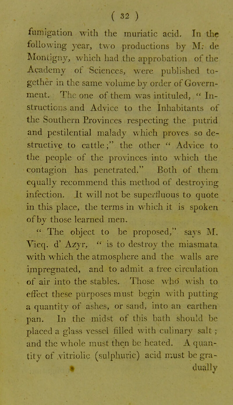 fumigation with the muriatic acid. In tlie following year, two productions by M; de IMontigny, which had the approbation of the Academy of Sciences, were published to- gether in the same vohune by order of Govern- ment. The one of them was intituled,  In- structions and Advice to the Inhabitants of the Southern Pjovinces respecting the putrid and pestilential malady which proves so de- structive to cattlethe other  Advice to the people of the provinces into which the contagion has penetrated. Both of them equally recommend this method of destroying infection. It will not be superfluous to quote in this place, the terms in w^iich it is spoken of by those learned men.  The object to be proposed, says ^I. Vicq. d' Azyr,  is to destroy the miasmata with which the atmosphere and the walls are impregnated, and to admit a free circulation of air into the stables. Those who' wish to effect these purposes must begin with putting a quantity of ashes, or sand, into an earthen pan. In the midst of this bath should be placed a glass vessel filled with culinary salt ; and the whole must then be heated. A quan- tity of .vitriolic (sulphuric) acid m.ust be gra- t dually V