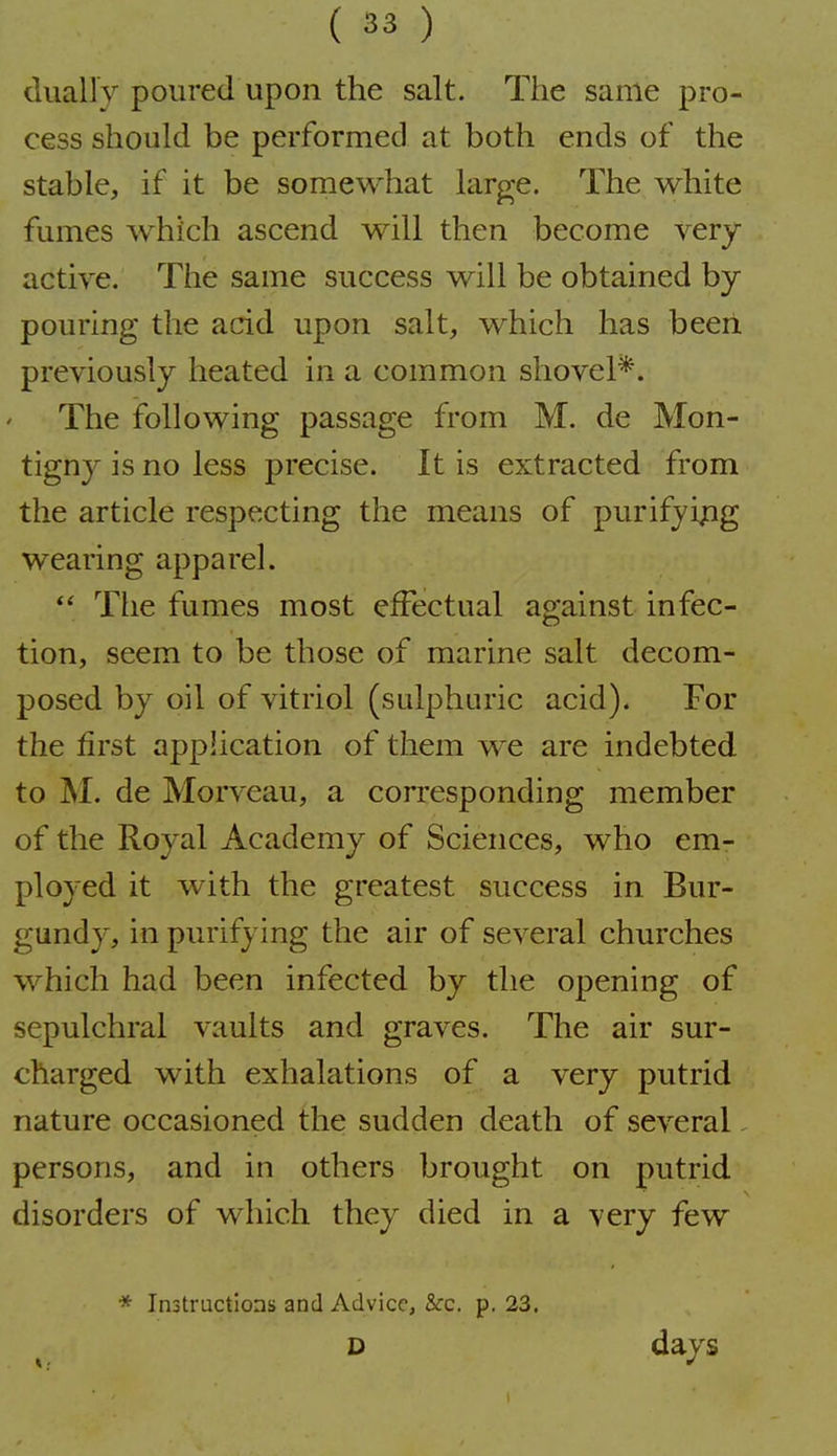 dually poured upon the salt. The same pro- cess should be performed at both ends of the stable, if it be somewhat large. The white fumes which ascend will then become very active. The same success will be obtained by- pouring the acid upon salt, which has been previously heated in a common shovel*. The ifollowing passage from M. de Mon- tigny is no less precise. It is extracted from the article respecting the means of purifjipig wearing apparel. The fumes most effectual against infec- tion, seem to be those of marine salt decom- posed by oil of vitriol (sidphuric acid). For the first application of them we are indebted to M. de Morveau, a corresponding member of the Royal Academy of Sciences, who em- ployed it with the greatest success in. Bur- gundy, in purifying the air of several churches which had been infected by the opening of sepulchral vaults and graves. The air sur- charged with exhalations of a very putrid nature occasioned the sudden death of several. persons, and in others brought on putrid disorders of which they died in a very few * Instructions and Advice, &c. p. 23. D days