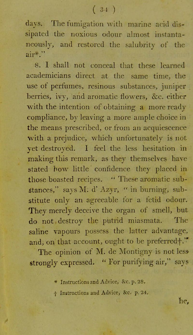 ( 3 ' ) days. The fumigation witli marine acid dis- sipated the noxious odour ahnost instanta- neously, and restored the salubrity of the an'*. 8. I shall not eoneeal that these learned academicians direct at the same time, the use of perfumes, resinous substances, juniper berries, ivy, and aromatic flowers, &c. either with the intention of obtaining a more ready compliance, by leaving a more ample choice in the means prescribed, or from an acquiescence \vith a prejudice, which unfortunately is not yet destroyed. I feel the less hesitation in making this remark, as they themselves have stated bow little confidence they placed in those boasted recipes.  These aromatic sub- iStances, says M. d' Azyr, in burning, sub- stitute only an agreeable for a fetid odour. They merely deceive the organ of smell, but do not, destroy the putrid miasmata. The saline vapours possess the latter advantage, and, on that account, ought to be preferredf The opinion of M. de Montigny is not less strongly expressed.  For purifying air, says * Instructions and Advice, &:c. p. 28. f Instructions and Advice, &c. p. 24.
