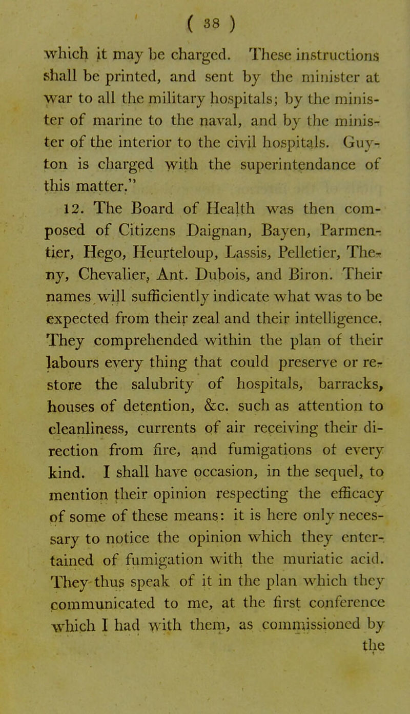 which it may be charged. These instructions shall be printed, and sent hy the minister at war to all the military hospitals; by the minis- ter of marine to the naval, and by the minis- ter of the interior to the civil hospitals. Guy-r ton is charged with the superintendance of this matter. 12. The Board of Health was then com- posed of Citizens Daignan, Bayen, Parmen-r tier, Hego, Heiirteloup, Lassis, Pelletier, Thcr ny, Chevalier, Ant. Dubois, and Biron. Their names W'ill sufficiently indicate what was to be expected from their zeal and their intelligence. They comprehended within the plan of their labours every thing that could preserve or rcr store the salubrity of hospitals, barracks, houses of detention, &c. such as attention to cleanliness, currents of air receiving their di- rection from fire, and fumigations ot every kind. I shall have occasion, in the sequel, to mention their opinion respecting the efficacy pf some of these means: it is here only neces- sary to notice the opinion which they enter- tained of fumigation with the muriatic acid. They thus speak of it in the plan which they communicated to me, at the first conference which I had with them, as commissioned by the