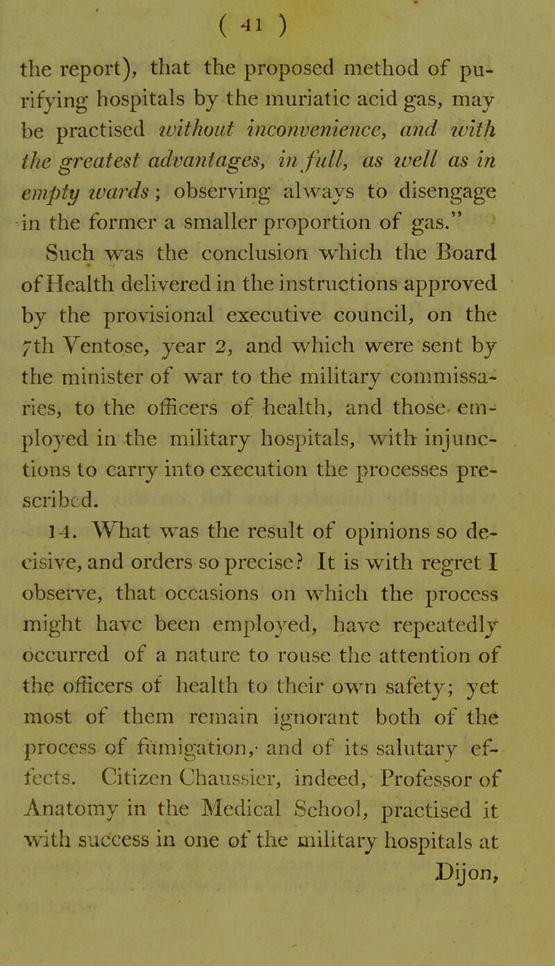 (^1) the report), that the proposed method of pu- rifying hospitals by the muriatic acid gas, may be practised luithout inconvenience, and ivith the greatest advantages, in full, as ivell as in empty ivards; observing always to disengage in the former a smaller proportion of gas. Such was the conclusion which the Board of Health delivered in the instructions approved by the provisional executive council, on the /th Yentose, year 2, and which were sent by the minister of war to the military commissa* ries, to the officers of health, and those- em- ployed in the military hospitals, with injunc- tions to carry into execution the processes pre- scribed. 14. What was the result of opinions so de- cisive, and orders so precise? It is with regret I observe, that occasions on which the process might have been employed, have repeatedly occurred of a nature to rouse the attention of the officers of health to their own safety; yet most of them remain ignorant both of the process of fumigation,- and of its salutary ef- fects. Citizen Chaussier, indeed, Professor of Anatomy in the Medical School, practised it with success in one of the military hospitals at Dijon,