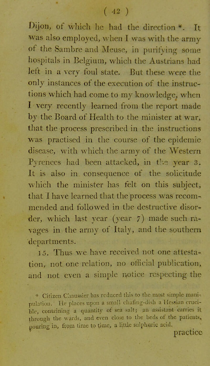 (-1^) Dijon, of which he had the direction *. It was also employed, when I was with the army of the Sambre and Meuse, in purifying some hospitals in Belgium, which the Austrians had left in a very foul state. But tliese were the only instances of the execution of the instruc- tions which had come to my knowledge, when I very recently learned from the report made by the Board of Health to the minister at war, tliat the process prescribed in the instructions was practised in the course of the epidemic disease, with which the army of the Western Pyrenees had been attacked, in t'.e year 3. It is also in consecjuence of the solicitude which the minister has felt on this subject, that I have learned that the process was recom- mended and followed in the destructive disor- der, which last year (year 7) made such ra- vages in the army of Italy, and the southern denartments. X. 15. Thus we have received not one attesta- tion, not one relation, no otiicial publication, and not even a simple notice respecting the * Citizen Cliaussier has reduced this to the nv)st simple mani- pulation.' He places upon a small chafing-dish a Hessian cruci- ble, containing a quantity of sea salt; an assistant carries it through the wards, and even close to the beds of the patients^ pouring in, from time to \imc, a Utile sulphuric acid. practice