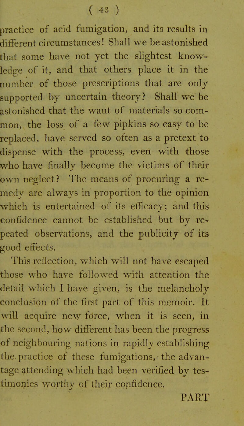 ( ^3 ) practice of acid fumigation, and its results in dilferent circumstances! Shall we be astonished that some have not yet the slightest know- ledge of it, and that others place it in the number of those prescriptions that are only supported by uncertain theory? Shall we be astonished that the want of materials so com- mon, the loss of a few pipkins so easy to be replaced, have served so often as a pretext to dispense with the process, even with those w^ho have finally become the victims of their own neglect? The means of procuring a re- medy are always in proportion to the opinion which is entertained of its efficacy; and this confidence cannot be established but by re- peated observations, and the publicity of its good effects. This reflection, which will not have escaped those who have followed with attention the detail which 1 have given, is the melancholy conclusion of the first part of this memoir. It will acquire new fdrce, when it is seen, in the second, how difl^erent has been the progress of neiglibouring nations in rapidly establishing the. practice of these fumigations, - the advan- tage attending which had been verified by tes- timoi^ies worthy of their confidence. PART