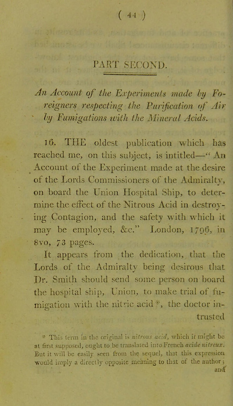 () PART SECOND. An Account of the Experiments made hy Fo- reigners respecting the Purification of Air hy Fumigations tvith the Mineral Acids. 16. THE oldest publication which has reached me, on this subject, is intitled— An Account of the Experiment made at the desire of the Lords Commissioners of the Admiralty, on board the Union Hospital Ship, to deter- mine the effect of the Nitrous Acid in destroy- ing Contagion, and the safety with which it may be employed, &c. London, 1796, in 8vo, 73 pages. It appears from the dedication, that tlie Lords of the Admiralty being desirous that Dr. Smith should send sonie person on board the hospital ship, L'nion, to make trial of fu- micration with the nitric acid*, the doctor in- trusted This term in the original is nllnnis acid, which it might bt; at first supposed, ought to be translated into French acide nilrcux. But it will be easily seen from tiie sequel, that this expression would imply a direcUy opposite meaning to that of the author;