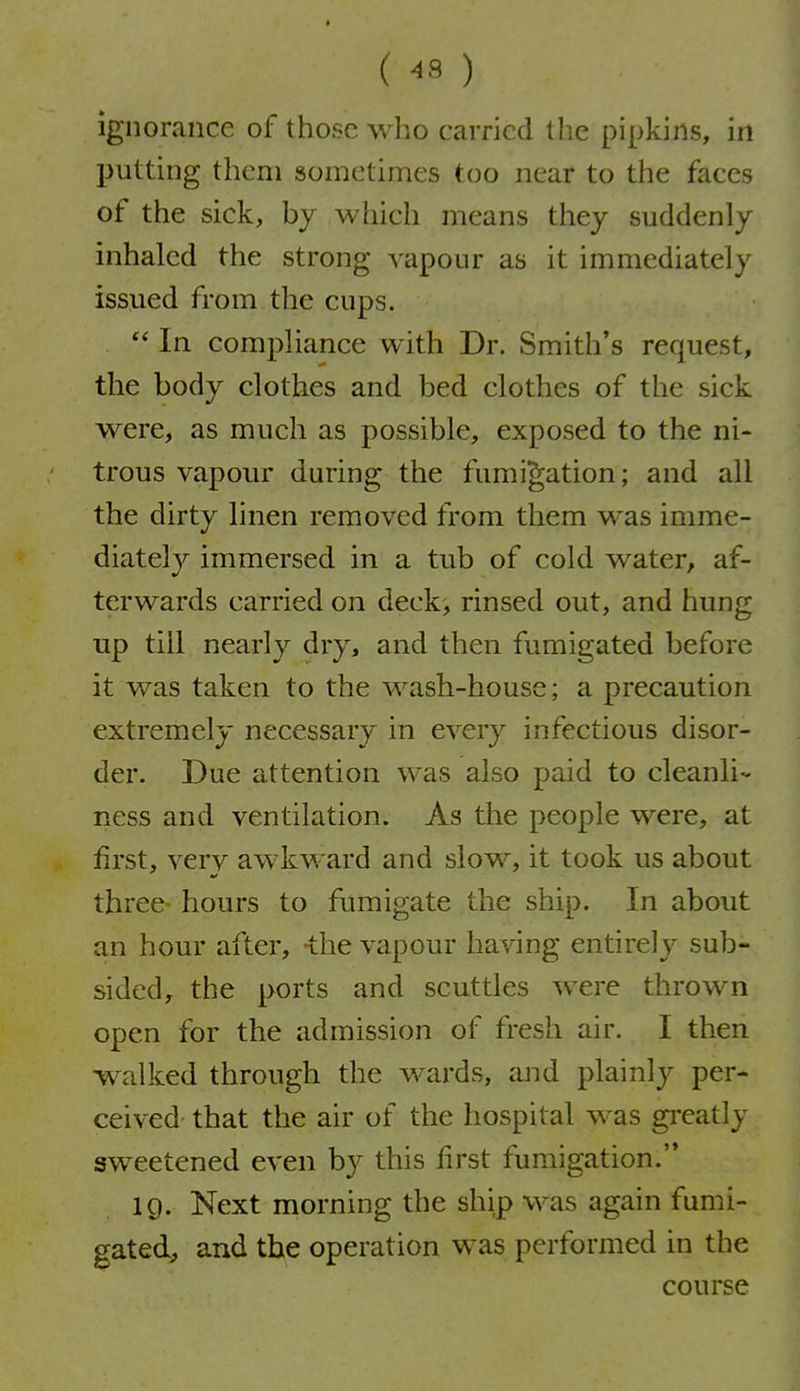 ( -s ) ignorance of those who carried the pipkins, in putting them sometimes too near to the faces of the sick, by which means they suddenly inhaled the strong vapour as it immediately issued from the cups.  In compliance with Dr. Smith's request, the body clothes and bed clothes of the sick were, as much as possible, exposed to the ni- trous vapour during the fumigation; and all the dirty linen removed from them was imme- diately immersed in a tub of cold water, af- terwards carried on deck, rinsed out, and hung up till nearly dry, and then fumigated before it was taken to the wash-house; a precaution extremely necessary in every infectious disor- der. Due attention was also paid to cleanli- ness and ventilation. As the people were, at first, verv awkward and slow, it took us about three- hours to fumigate the ship. In about an hour after, the vapour having entirely sub- sided, the ports and scuttles were thrown open for the admission of fresh air. I then walked through the wards, and plainly per- ceived- that the air of the hospital was greatly sweetened even by this first fumigation. 19. Next morning the ship was again fumi- gated, and the operation was performed in the course