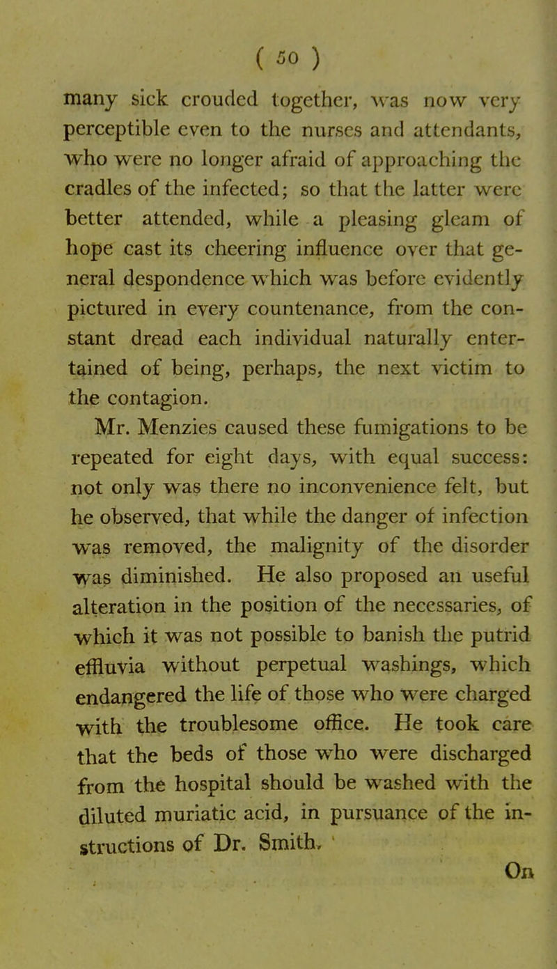 ( ^0 ) many sick croudcd together, was now very perceptible even to the nurses and attendants, who were no longer afraid of approaching the cradles of the infected; so that the latter were better attended, while a pleasing gleam of hope cast its cheering influence over that ge- neral despondence which was before evidently pictured in every countenance, from the con- stant dread each individual naturally enter- tained of being, perhaps, the next victim to the contagion. Mr. Menzies caused these fumigations to be repeated for eight days, with equal success: not only was there no inconvenience felt, but he observed, that while the danger of infection w^as removed, the malignity of the disorder was diminished. He also proposed an useful alteration in the position of the necessaries, of which it was not possible to banish the putrid effluvia without perpetual washings, which endangered the life of those who were charged with the troublesome office. He took care that the beds of those who were discharged from the hospital should be washed with the diluted muriatic acid, in pursuance of the in- structions of Dr. Smith. On