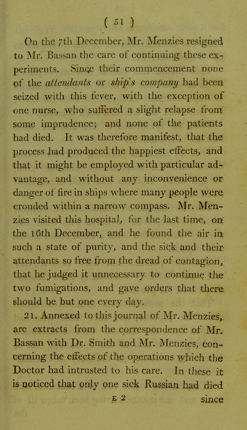 On the / til December, Mr. Meiizies resigned to Mr. Bassan the care of continuing these ex- periments. Singe their commencement none of the attendants or ship's company had been seized with this fever, with the exception of one nurse, who suffered a shght relapse frorrt some imprudence; and none of the patients had died. It was therefore manifest, that thd process had produced the happiest effects, and that it might be employed with particular ad- vantage, and w^ithout any inconvenience or danger of fire in ships where many people were crouded within a narrow compass. Mr. Men- zies visited this hospital, for the last time, on the lOth December, and he found the air in such a state of purity, and the sick and their attendants so free from the dread of contagion, that he judged it unnecessary to continue the two fumigations, and gave orders that there should be but one every day. 21. Annexed to this journal of Mr. Menzies> are extracts from the correspondence of Mr. Bassan with Dr. Smith and Mr. Menzies, con- cerning the effects of the operations which the Doctor had intrusted to his care. In these it is Qoticed that only one sick Russian had died E 2 since