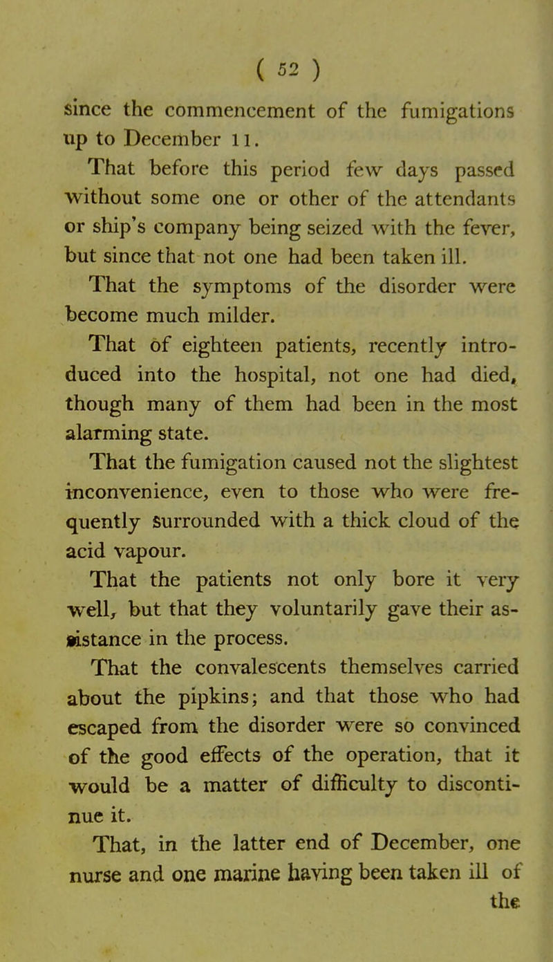 since the commencement of the fumigations up to December 11. That before this period few days passed without some one or other of the attendants or ship's company being seized with the fever, but since that not one had been taken ill. That the symptoms of the disorder were become much milder. That of eighteen patients, recently intro- duced into the hospital, not one had died, though many of them had been in the most alarming state. That the fumigation caused not the slightest inconvenience, even to those who were fre- quently Surrounded with a thick cloud of the acid vapour. That the patients not only bore it very well^ but that they voluntarily gave their as- iistance in the process. That the convalescents themselves carried about the pipkins; and that those who had escaped firom the disorder were so convinced of the good effects of the operation, that it would be a matter of difficulty to disconti- nue it. That, in the latter end of December, one nurse and one marine having been taken ill of the