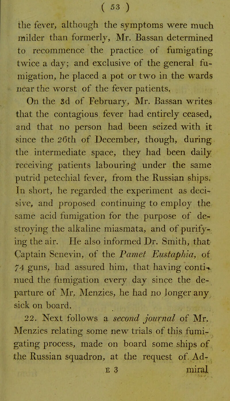 the fever, although the symptoms were much milder than formerly, Mr. Bassan determined to recommence the practice of fiimigating twice a day; and exclusive of the general fu- migation, he placed a pot or two in the wards near the worst of the fever patients. On the sd of February, Mr. Bassan writes that the contagious fever had entirely ceased, and that no person had been seized with it since the 26th of December, though, during the intermediate space, they had been daily receiving patients labouring under the same putrid petechial fever, from the Russian ships. In short, he regarded the experiment as deci^ sive, and proposed continuing to employ the same acid fumigation for the purpose of de- stroying the alkaline miasmata, and of purify-^ ing the air. He also informed Dr. Smith, that Captain Senevin, of the Pamet Eustaphia, of 74 guns, had assured him, that having conti-i. nued the fumigation every day since the de- parture of Mr, Menzies, he had no longer any sick on board. 22. Next follows a second Journal of Mr. Menzies relating some new trials of this fiimi- gating process, made on board some ships of the Russian squadron, at the request of Ad- E 3 mirai
