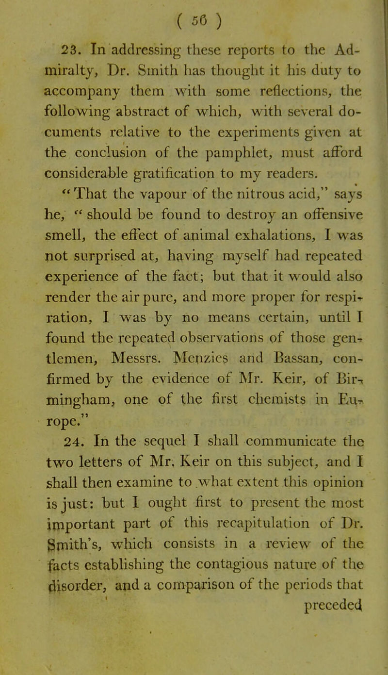 23. In addressing these reports to the Ad- miralty, Dr. Smith has thought it his duty to accompany them with some reflections, the following abstract of which, with several do- cuments relative to the experiments given at the conclusion of the pamphlet, must afford considerable gratification to my readers, '* That the vapour of the nitrous acid, says he,  should be found to destroy an offensive smell, the effect of animal exhalations, I was not surprised at, having myself had repeated experience of the fact; but that it would also render the air pure, and more proper for respi-*- ration, I was by no means certain, until I found the repeated observations of those gen-f tlemen, Messrs. Menzies and Bassan, con- firmed by the evidence of Mr. Keir, of Bir-t mingham, one of the first chemists in Eu^ rope. 24. In the sequel I shall communicate the two letters of Mr, Keir on this subject, and I shall then examine to what extent this opinion is just: but 1 ought first to present the most important part of this recapitulation of Dr. Smith's, which consists in a review of the facts establishing the contagious nature of the disorder, and a compa^rison of the periods that precede^