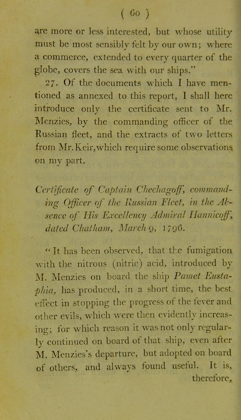 are more or less interested, but whose utility must be most sensibly felt by our own; where a commerce, extended to every quarter of the globe, covers the sea with our ships. 27. Of the documents which I have men- tioned as annexed to this report, I shall here introduce only the certificate sent to jNIr. Menzies, by the commanding officer of the Russian fleet, and the extracts of two letters from Mr. Keir,which require some observations on my part. Cerfificate of Captain Chccliagoff, commajui- i??g Officer of the Russian Fleet, hi the Al- sence of His Ei'ceUency Admiral Ilannicoff, dated Chatham, March 9, 1 ;96-  It has been observed, that the fumigation with the nitrous (nitric) acid, introduced by M. Menzies on board the ship Pamet Eiista- phia, has produced, in a short time, the best cfiect in stopping the progress of the fever and other evils, which were then evidently increas- ing; for which reason it was not only regular- ly continued on board of that ship, even after M. Menzies's departure, but adopted on board of others, and always found useful. It is, therefore.