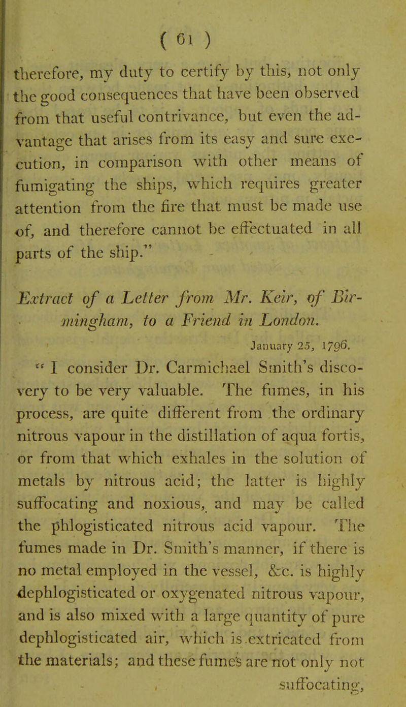 therefore, my duty to certify by this, not only the good consequences that have been observed from that useful contrivance, but even the ad- vantage that arises from its easy and sure exe- cution, in comparison v^ith other means of fumigating the ships, which requires greater attention from the fire that must be made use ofj and therefore cannot be effectuated in all parts of the ship/' Extract of a Letter from Mr. Keir, of Bir- mingham, to a Friend in London. January 25, 1796.  I consider Dr. Carmichael Smith's disco- very to be very valuable. The fumes, in his process, are quite different from the ordinary nitrous vapour in the distillation of aqua fortis, or from that which exhales in the solution of metals by nitrous acid; the latter is highly suffocating and noxious, and may be called the phlogisticated nitrous acid vapour. Tlie fumes made in Dr. Smith's manner, if there is no metal employed in the vessel, &C. is higlily dephlogisticated or oxygenated nitrous vapour, and is also mixed with a large quantity of pure dephlogisticated air, which is .extricated from the materials; and these fume3 are not only not suffocating.