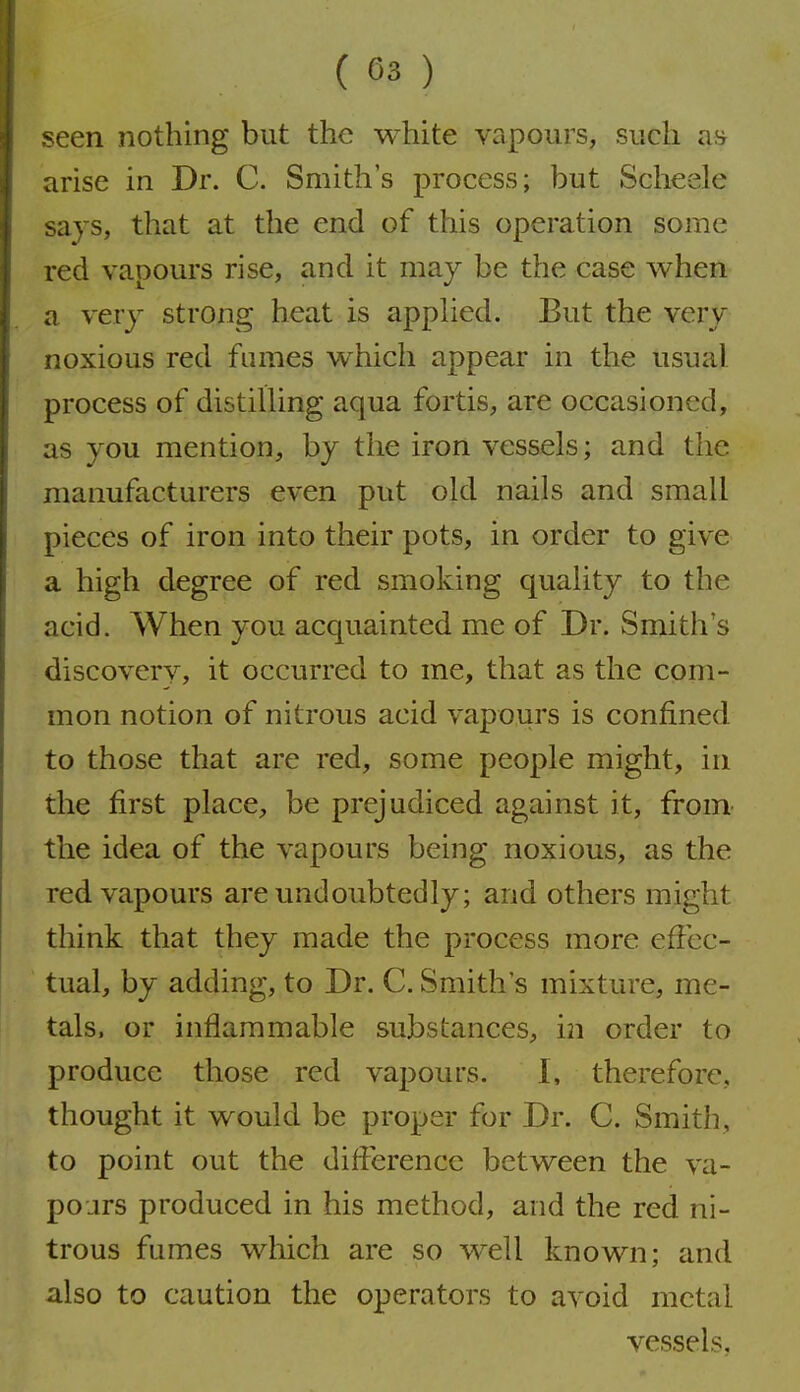 seen nothing but the white vapours, such arise in Dr. C. Smith's process; but Scheele says, that at the end of this operation some red vapours rise, and it may be the case when a very strong heat is appUed. But the very noxious red fumes which appear in the usual process of distilling aqua fortis, are occasioned, as you mention, by the iron vessels; and the manufacturers even put old nails and small pieces of iron into their pots, in order to give a high degree of red smoking quality to the acid. When you acquainted me of Dr. Smith's discoverv, it occurred to me, that as the com- mon notion of nitrous acid vapours is confined to those that are red, some people might, in the first place, be prejudiced against it, from the idea of the vapours being noxious, as the red vapours are undoubtedly; and others might think that they made the process more effec- tual, by adding, to Dr. C. Smith's mixture, me- tals, or inflammable substances, in order to produce those red vapours. I, therefore, thought it would be proper for Dr. C. Smith, to point out the difference between the va- pours produced in his method, and the red ni- trous fumes which are so well known; and also to caution the operators to avoid metal vessels.