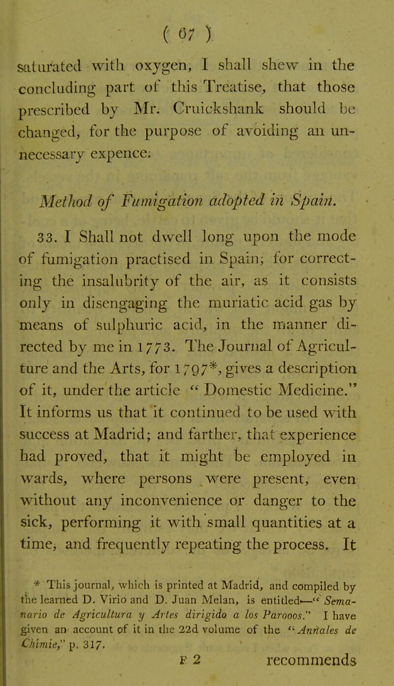 saturated with oxygen, I shall shew in the concluding part of this Treatise, that those prescribed by Mr. Cruickshank should be changed, for the purpose of avoiding an un- necessary expence; Method of Fumigation adopted in Spain. 33. I Shall not dwell long upon the mode of fumigation practised in Spain; for correct- ing the insalubrity of the air, as it consists only in disengaging the muriatic acid gas by means of sulphuric acid, in the manner di- rected by me in .1/7 3. The Journal of Agricul- ture and the Arts, for 1797*, gives a description of it, under the article  Domestic Medicine. It informs us that it continued to be used w ith success at Madrid; and farther, that experience bad proved, that it might be employed in wards, where persons were present, even without any inconvenience or danger to the sick, performing it with small quantities at a time, and frequently repeating the process. It * This journal^ which is printed at Madrid, and compiled by the learned D. Virio and D. Juan Melan, is entitled^— Sema- nario de Agricultura y Aries dirigido a los Parooos. I have given an account of it in the 22d volume of the ■Antiales de Chimie, p. 317' F 2 recommends