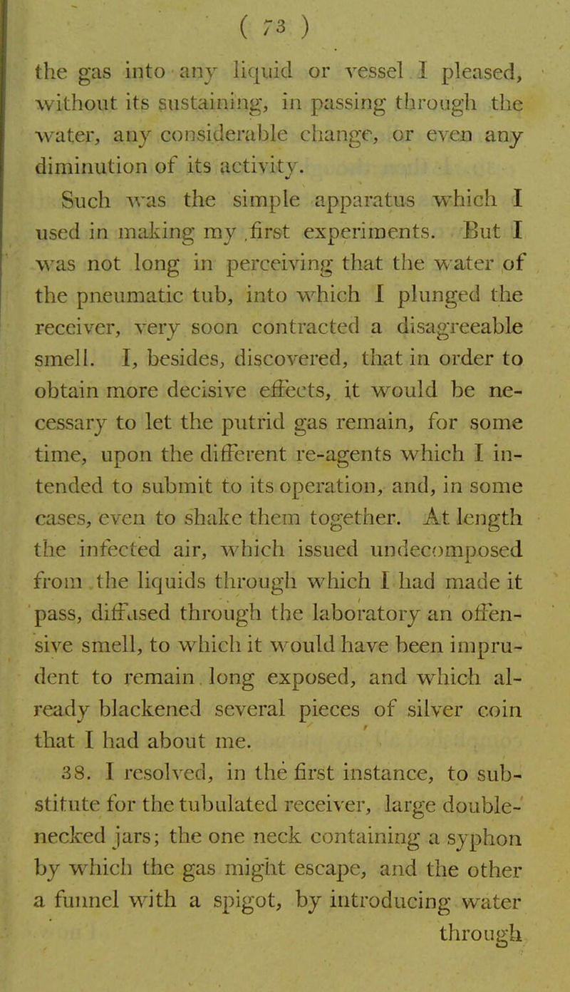 the gas into any liquid or vessel I pleased, without its sustaining, in passing through the water, any considerable change, or even any diminution of its activity. Such was the simple apparatus which I used in making my .first experiments. But I was not long in perceiving that the water of the pneumatic tub, into which I plunged the receiver, very soon contracted a disagreeable smell. I, besides, discovered, that in order to obtain more decisive effects, it would be ne- cessary to let the putrid gas remain, for some time, upon the different re-agents which I in- tended to submit to its operation, and, in some cases, even to shake them together. At length the infected air, which issued undecomposed from . the liquids through which 1 had made it pass, diffused through the laboratory an offen- sive smell, to which it would have been impru- dent to remain long exposed, and which al- ready blackened several pieces of silver coin that I had about me. 38. I resolved, in the first instance, to sub- stitute for the tubulated receiver, large double- necked jars; the one neck containing a syphon by which the gas might escape, and the other a funnel with a spigot, by introducing water through