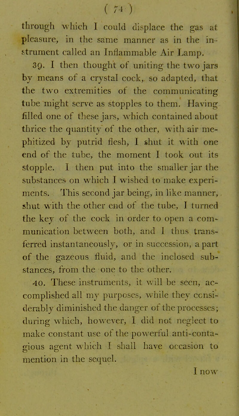 () through which I could displace the gas at pleasure, in the same manner as in the in- strument called an Inflammable Air Lamp. 3g. I then thought of uniting the two jars by means of a crystal cock,, so adapted, that the two extremities of the communicating tube might serve as stopples to them. Having filled one of these jars, which contained about thrice the quantity of the other, with air me- phitized by putrid flesh, I shut it with one end of the tube, the moment I took out its stopple. I then put into the smaller jar the substances on which I wished to make experi- ments. This second jar being, in like manner, shut w^ith the other end of the tube, I turned the key of the cock in order to open a com- munication between both, and 1 thus trans- ferred instantaneously, or in succession, apart of the gazeous fluid, and the inclosed sub- stances, from the one to the other. 40. These instruments, it v/ill be seen, ac- complished all my purposes, while they consi- derably diminished the danger of the processes; during which, however, I did not neglect to make constant use of the powerful anti-conta- jrious a^ent which I shall have occasion to mention in the sequel. I now