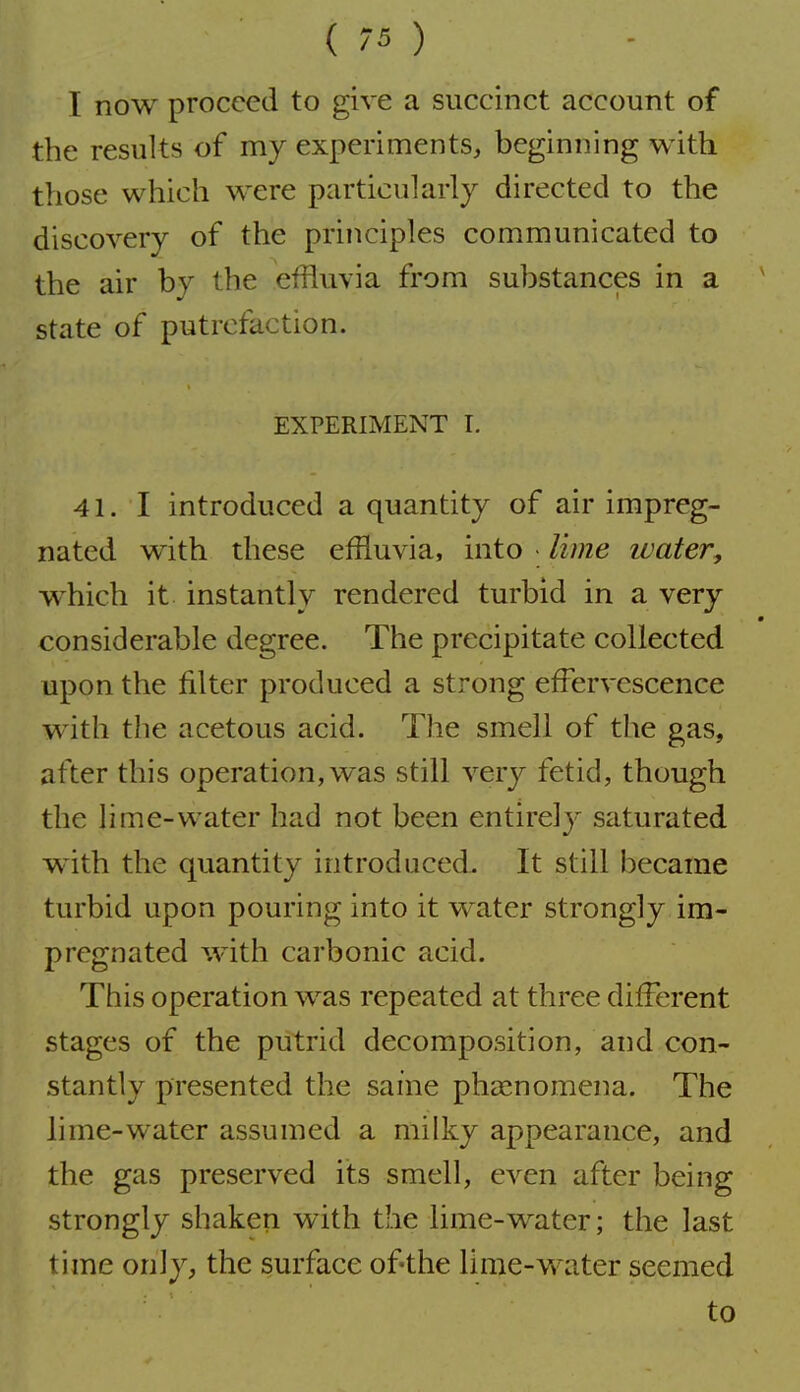 I now proceed to give a succinct account of the results of my experiments, beginning with those which were particularly directed to the discovery of the principles communicated to the air by the effluvia from substances in a state of putrefaction. EXPERIMENT I. 41. I introduced a quantity of air impreg- nated with these effluvia, into • lime water^ which it instantly rendered turbid in a very considerable degree. The precipitate collected upon the filter produced a strong effervescence with the acetous acid. The smell of the gas, after this operation, was still very fetid, though the lime-water had not been entirely saturated with the quantity introduced. It still became turbid upon pouring into it water strongly im- pregnated with carbonic acid. This operation was repeated at three different stages of the putrid decomposition, and con- stantly presented the same pheenomena. The lime-water assumed a milky appearance, and the gas preserved its smell, even after being strongly shaken with the lime-water; the last time only, the surface of the lime-water seemed to