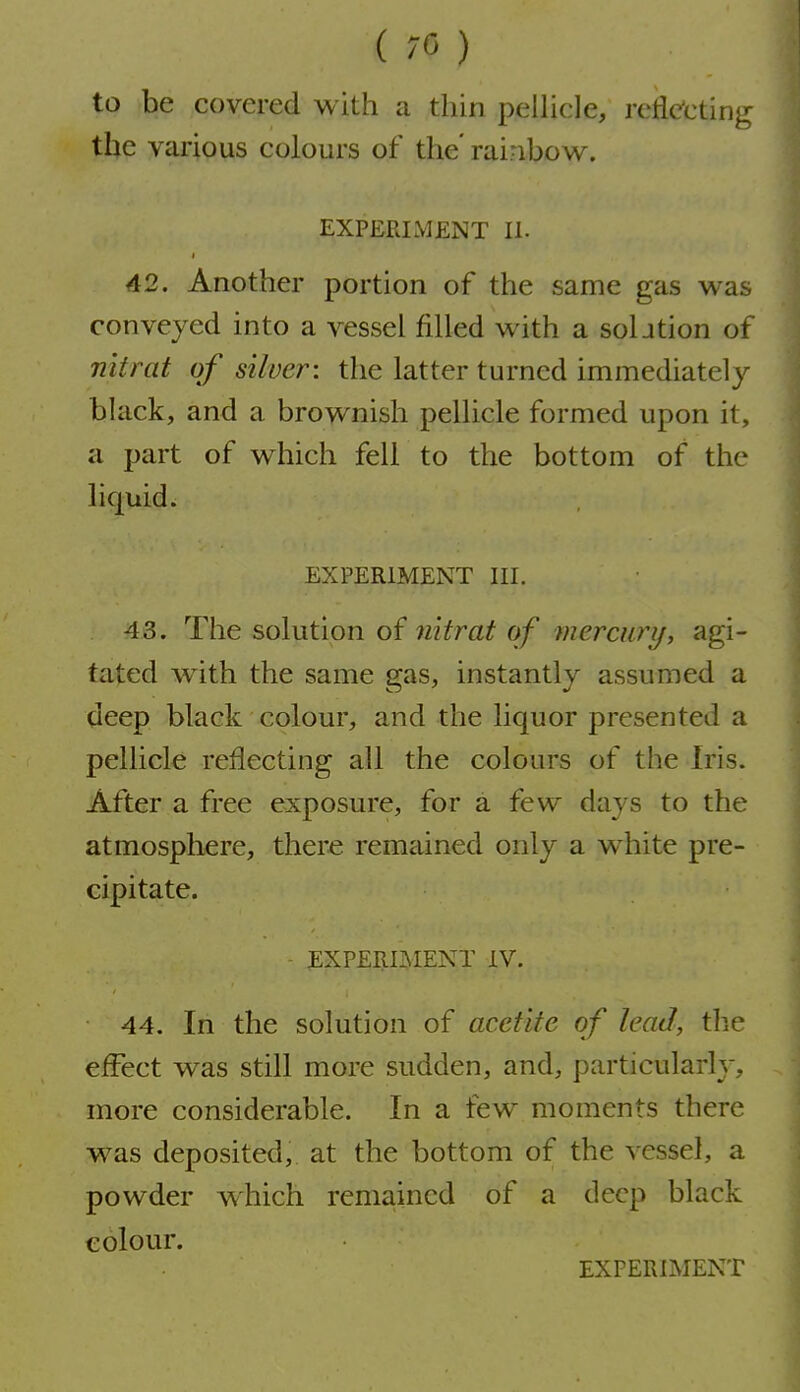 (70) to be covered with a thin pellicle, reflecting the various colours of the' rainbov^. EXPERIMENT II. 42. Another portion of the same gas w^as conveyed into a vessel filled with a soljtion of nitrat of silver: the latter turned immediately black, and a brownish pellicle formed upon it, a part of which fell to the bottom of the liquid. EXPERIMENT III. 43. The solution of nitrat of mercury, agi- tated w^ith the same gas, instantly assumed a deep black colour, and the liquor presented a pellicle reflecting all the colours of the Iris. After a free exposure, for a few days to the atmosphere, there remained only a white pre- cipitate. - EXPERIMENT IV. 44. In the solution of acct'ite of lead, the effect was still more sudden, and, particularly, more considerable. In a few moments there was deposited, at the bottom of the vessel, a powder which remained of a deep black colour. EXPERIMENT