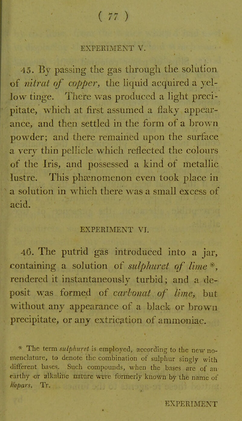 EXPERIMENT V. 45. By passing the gas through the solution of nitrat of copper, the hquid acquired a yel- low tinge. There was produced a light preci- pitate, which at first assumed a flaky appair- ance, and then settled in the form of a hrown powder; and there remained upon the surface a very thin pellicle which reflected the colours of the Iris, and possessed a kind of metallic lustre. This phjenomenon even took place in a solution in which there was a small excess of acid. EXPERIMENT VI. 40. The putrid gas introduced into a jar, containing a solution of sulphurct of lime rendered it instantaneously turbid; and a de- posit was formed of carlonat of lime, but without any appearance of a black or brown precipitate, or any extrication of ammoniac. The term sidphiiret is employed, according to the new no- menclature, to denote the combination of sulphur singly with different bases. Such compounds, when the bases are of an rarthy or alkaline nature vivre formerly known by the name of Ucpars. Tr.