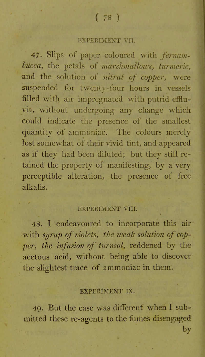 EXPERIMENT VII. 47. Slips of paper cqlourcd with fernam- lUcca, the petals of marshmallows, turmeric, and the solution of nitrat of copper, were suspended for twenty-four hours in vessels filled Avith air impregnated with putrid efflu- via, without undergoing any change which could indicate the presence of the smallest quantity of ammoniac. The colours merely 1 lost somewhat of their vivid tint, and appeared as if they had been diluted; but they still re- tained the property of manifesting, by a very perceptible alteration, the presence of free alkalis. EXPERIMENT VIII. 48. I endeavoured to incorporate this air with syrup of violets, the weak solution of cop- per, the infusion of turnsol, reddened by the acetous acid, without being able to discover the slightest trace of ammoniac in them. EXPERIMENT IX. 49. But the case was different w^hen I sub- mitted these re-agents to the fumes disengaged by