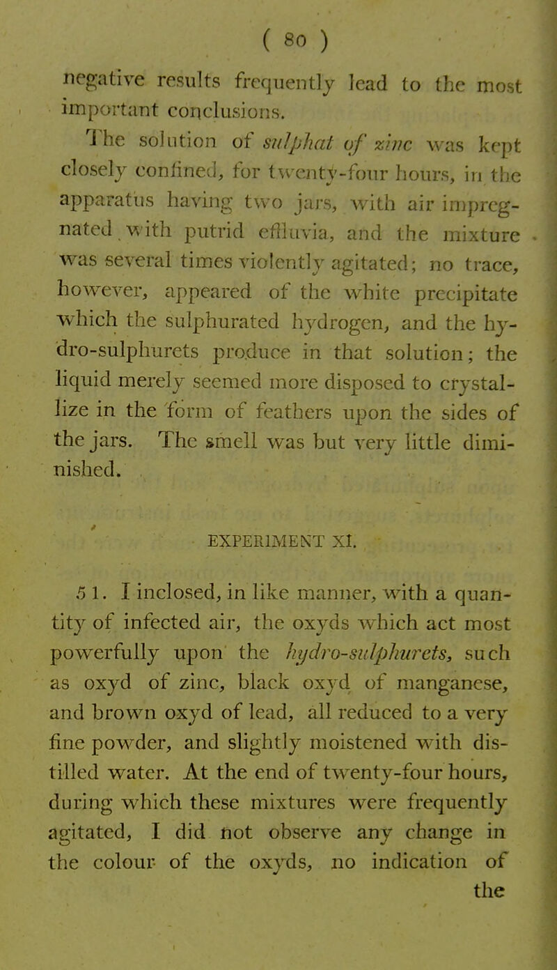 negative results frequently lead to the most important conclusions. The solution of sidphat of zbic was kept closely confined, for twenty-four hours, in the apparatus having two jars, with air impreg- nated with putrid effluvia, and the mixture was several times violently agitated; no trace, however, appeared of the white precipitate which the sulphurated hydrogen, and the hj^- dro-sulphurets pro.duce in that solution; the hquid merely seemed more disposed to crystal- lize in the form of feathers upon the sides of the jars. The smell was but very little dimi- nished. EXPERIMENT XI. 5 1. I inclosed, in like manner, with a quan- tity of infected air, the oxyds which act most powerfully upon the hydro-sidphw^ets, such as oxyd of zinc, black oxyd of manganese, and brown oxyd of lead, all reduced to a very fine powder, and slightly moistened with dis- tilled water. At the end of twenty-four hours, during which these mixtures were frequently agitated, I did not observe any change in the colour of the oxyds, no indication of the