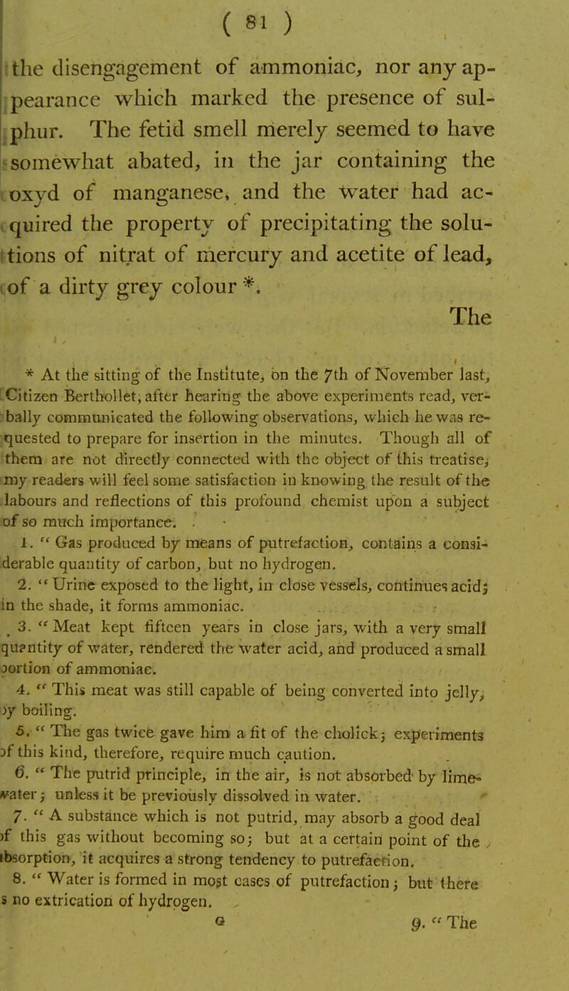 t the disengagement of ammoniac, nor any ap- jpearance which marked the presence of sul- Iphiir. The fetid smell nlerely seemed to have f somewhat abated, in the jar containing the ! oxyd of manganese, and the Water had ac- ^ quired the property of precipitating the solu- i tions of nitrat of mercury and acetite of lead, (of a dirty grey colour*. The * At the sitting oiF the Institute^ on the 7th of November last, rCitizen Berthollet, after hearing the above experiments read, ver- bally communicated the following observations, which he was re- quested to prepare for insertion in the minutes. Though all of them are not directly connected with the object of this treatiscj my readers will feel some satisfaction in knowing the result of the labours and reiflections of this profound chemist upon a subject of so much importance. 1.  Gas produced by means of putrefaction, contains a consi- derable quantity of carbon, but no hydrogen. 1.  Urine exposed to the light, in close vessels, continues acid; in the shade, it forms ammoniac. _ 3. Meat kept fifteen years in close jars, with a very small qu?ntity of water, rendered the water acid, and produced a small oortion of ammoniac. 4.  This meat was still capable of being converted into jelly, jy boiling. 5.  The gas twice gave him a fit of the cholickj experiments Df this kind, therefore, require much caution. 6.  The putrid principle, in the air, is not absorbed- by lime« Abater; unless it be previoiisly dissolved in water. /.  A substance which is not putrid, may absorb a good deal )f this gas without becoming so; but at a certain point of the .. ibsorption, it acquires a strong tendency to putrefaction. 8.  Water is formed in most cases of putrefaction j but there s no extrication of hydrogen, o 9.  The