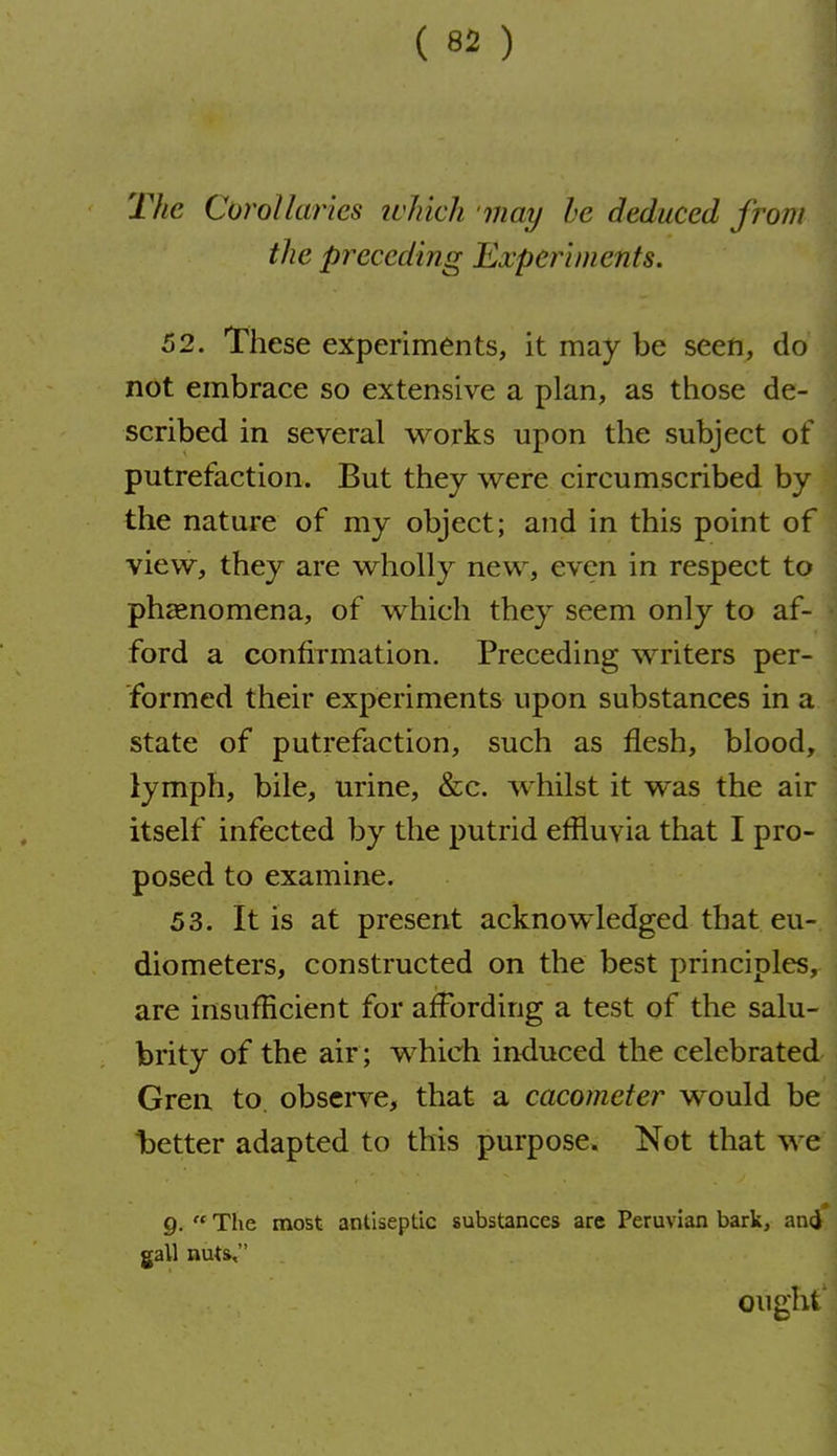 The Corollaries ivlikli may he deduced from the preceding Experiments. 62. These experiments, it may be seen, do not embrace so extensive a plan, as those de- scribed in several works upon the subject of putrefaction. But they were circumscribed by the nature of my object; and in this point of view, they are wholly new, even in respect to phaenomena, of which they seem only to af- ford a confirmation. Preceding writers per- formed their experiments upon substances in a state of putrefaction, such as flesh, blood, lymph, bile, urine, &c. whilst it was the air itself infected by the putrid eflluvia that I pro- posed to examine. 53. It is at present acknowledged that eu- diometers, constructed on the best principles, are insufficient for affording a test of the salu- brity of the air ; which induced the celebrated Gren to, observe, that a cacomefer would be t)etter adapted to this purpose. Not that we g.  The most antiseptic substances are Peruvian bark, ancj gall nuts, ought