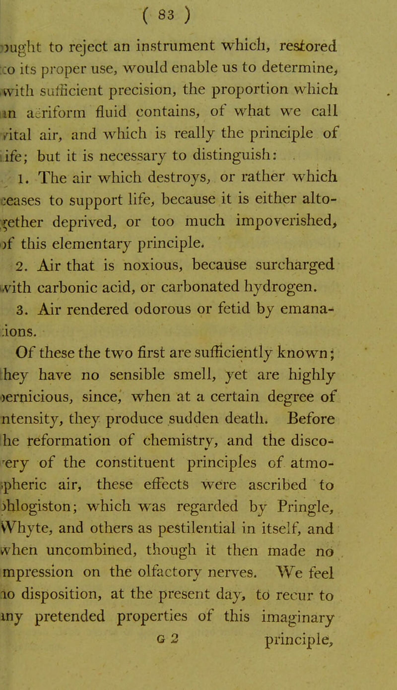 ljught to reject an instrument which, restored :co its proper use, would enable us to determine^ iwith sufficient precision, the proportion which lan aeriform fluid contains, of what we call yital air, and which is really the principle of life; but it is necessary to distinguish: 1. The air which destroys, or rather which ceases to support life, because it is either alto- i^ether deprived, or too much impoverished, i)f this elementary principle. 2. Air that is noxious, because surcharged ivith carbonic acid, or carbonated hydrogen. 3. Air rendered odorous or fetid by emana- ;ions. Of these the two first are sufficiently known; Ihey have no sensible smell, yet are highly pernicious, since, when at a certain degree of Titensity, they produce sudden death. Before I he reformation of chemistrv, and the disco- ^ery of the constituent principles of atmo- ipheric air, these effects were ascribed to phlogiston; which was regarded by Pringle, VVhyte, and others as pestilential in itself, and when uncombined, though it then made no mpression on the olfactory nerves. We feel io disposition, at the present day, to recur to iny pretended properties of this imaginary G 2 principle.