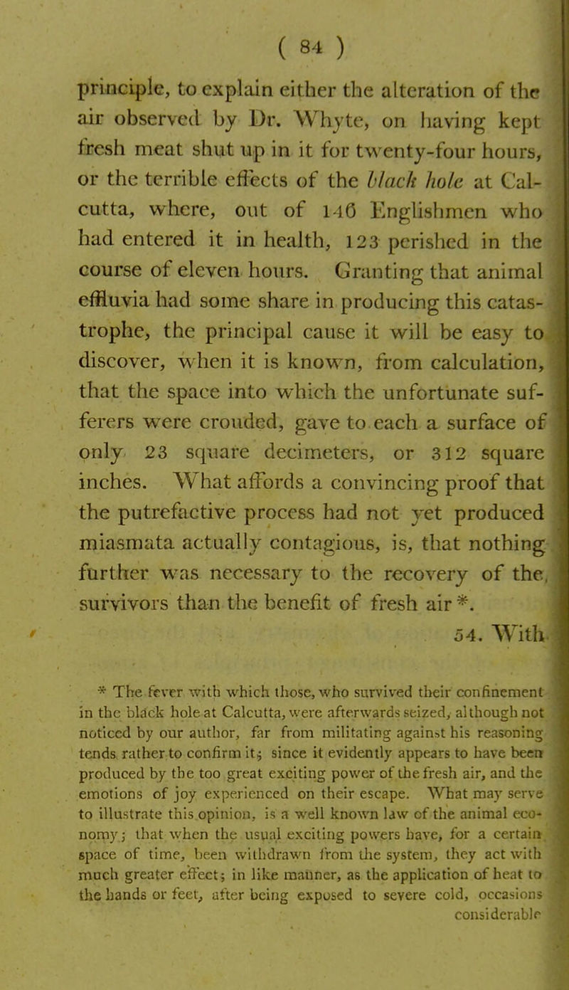 principle, to explain either the alteration of the air observed by Dr. Whjte, on having kept fresh meat shut up in it for twenty-four hours, or the terrible effects of the hlach hole at Cal- cutta, where, out of i-iC Enghshmen who had entered it in health, 123 perished in the course of eleven hours. Granting that animal effluvia had some share in producing this catas- trophe, the principal cause it will be easy to discover, when it is known, from calculation, that the space into which the unfortunate suf- ferers were crouded, gave to.each a surface of only 23 square decimeters, or 312 square inches. What affords a convincing proof that the putrefactive process had not yet produced miasmata actually contagious, is, that nothing further w^as necessary to the recovery of the survivors than the benefit of fresh air *. 54. Witli * The fever with which those, who sun'ived their confinement in the black hole at Calcutta, were afterwards seized, although not noticed by our author, far from militating against his reasoning tends rather to confirm it j since it evidently appears to have been produced by the too great exciting power of the fresh air, and the emotions of joy experienced on their escape. What may serve to illustrate this opinion, is a well known law of the animal ecc- npmyJ that when the usual exciting powers have, for a certain- space of time, been withdrawn from tlie system, they act witli much greater effect9 in like maimer, as the application of heat to the hands or feet, after being exposed to severe cold, occasions considcrablr I