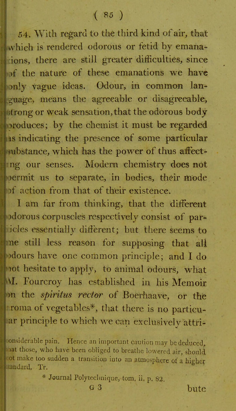 ( ) 54. With regard to the third kind of air, that a hich is rendered odorous or fetid by emana- ions, there are stiJl greater difficulties, since )f the nature of these emanations we have )nly vague ideas. Odour, in common lan- •iiage, means the agreeable or disagreeable, trong or weak sensation, that the odorous body u'oduces; by the chemist it must be regarded is indicating the presence of some particular iubstance, which has the power of thus affect- ng our senses. Modem chemistry does not )ermit us to separate, in bodies, their mode A action from that of their existence. I am far from thinking, that the different >dorous corpuscles respectively consist of par*- icles essentially ditierent; but there seems to le still less reason for supposing that all )dours have one common principle; and I do lot hesitate to apply, to animal odours, what .1. Fourcroy has estabUshed in his Memoir )n the spiritus rector of Boerhaave, or the roma of vegetables*, that there is no particu- ar principle to which we can exclusively attri- jiisiderable pain. Hence an important caution may be deducecj, at those, who have been obliged to breathe lowered air, should )t make too sudden a transition into an atmosphere o{ a hi^^Uer -indard. Tr. * Journal Polytechnique, torn. ii. p. 82, ^ 3 bute