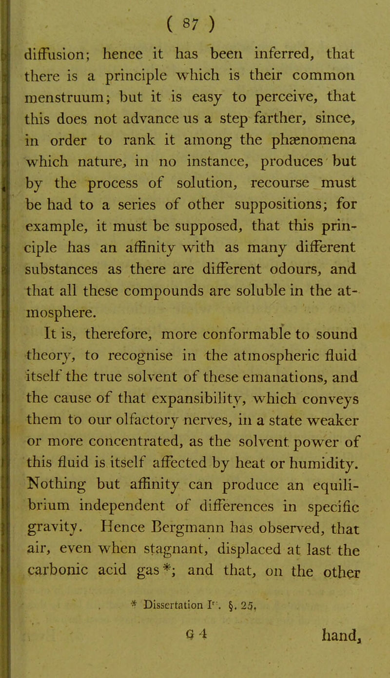 diffusion; hence it has been inferred, that there is a principle which is their common menstruum; but it is easy to perceive, that this does not advance us a step farther, since, in order to rank it among the phaenomena which nature, in no instance, produces but by the process of solution, recourse must be had to a series of other suppositions; for example, it must be supposed, that this prin- ciple has an affinity with as many different substances as there are different odours, and that all these compounds are soluble in the at- mosphere. It is, therefore, more conformable to sound theory, to recognise in the atmospheric fluid itself the true solvent of these emanations, and the cause of that expansibility, which conveys them to our olfactory nerves, in a state weaker or more concentrated, as the solvent power of this fluid is itself affected by heat or humidity. Nothing but affinity can produce an equili- brium independent of differences in specific gravity. Hence Bergmann has observed, that air, even when stagnant, displaced at last the carbonic acid gas*; and that, on the other * Dissertation T'. §. 25, Q 4 handj