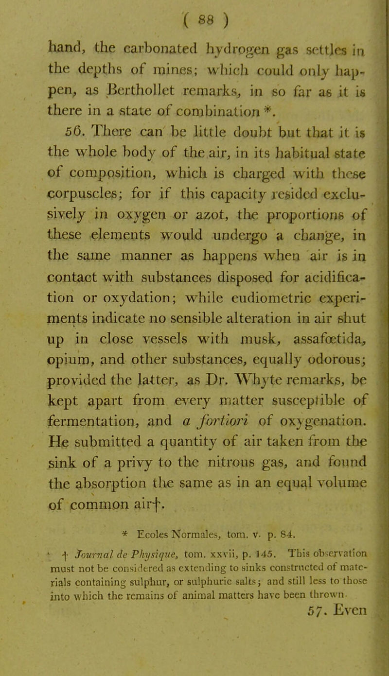 hand, the carbonated hydrogen gas settles ifi the depths of mines; which could only hap- pen, as Berthollet remarks, in so far ae it is there in a state of combination *. 50. There can be little doubt but that it is the whole body of the air, in its habitual state pf composition, which is charged with these corpuscles; for if this capacity resided exclu- sively in oxygen or azot, the proportions of these elements would undergo a change, in the same manner as happens when air is in contact with substances disposed for acidifica- tion or oxydation ; while eudiometric experi- ments indicate no sensible alteration in air shut up in close vessels with musk, assafoetida, opium, and other substances, equally odorous; provided the latter, as Dr. Whyt€ remarks, be kept apart from e^-ery matter susceptible of fermentation, and a fortiori of oxygenation. He submitted a quantity of air taken from the sink of a privy to the nitrous gas, and found the absorption the same as in an equal volume of common airf. * Ecoles Norraales^ torn. v. p. 84, f joM77mZ P//3/5?'i7z/e, torn, xxvii, p. ]45. This observation must not be considtred as extending to sinks constructed of mate- rials containing sulphur, or sulphuric salts j and still less to those into which the remains of animal matters have been thrown- 57. Even