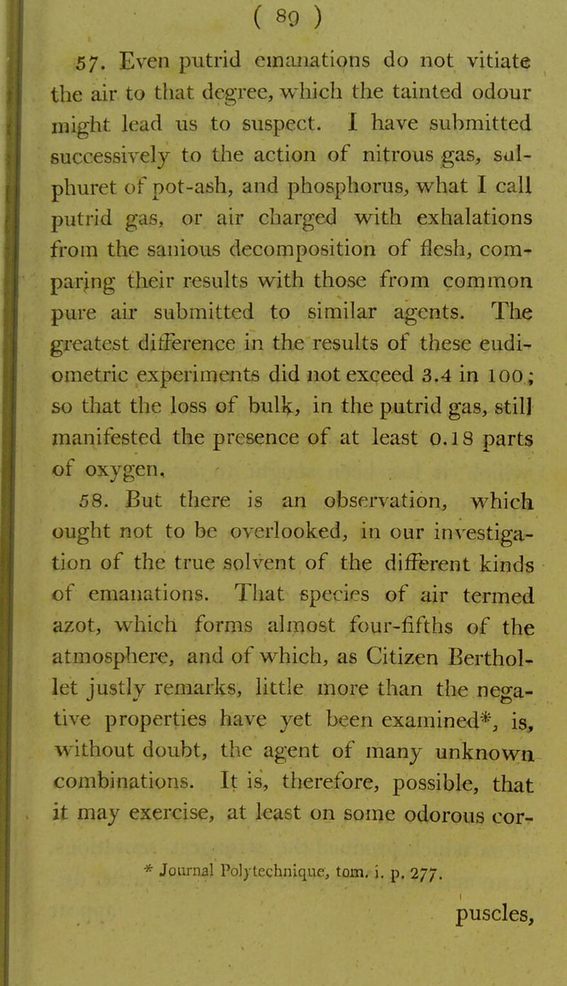 57. Even putrid emanations do not vitiate the air to that degree, which the tainted odour might lead us to suspect. I have submitted successively to the action of nitrous gas, sul- phuret of pot-ash, and phosphorus, what I call putrid gas, or air charged with exhalations from the sanious decomposition of flesh, com- paring their results with those from common pure air submitted to similar agents. The greatest difference in the results of these eudi- ometric experiments did not exceed 3.4 in lOO ; so that the loss of bulV, in the putrid gas, still manifested the presence of at least o. 18 parts of oxygen, 58. But there is an observation, which ought not to be overlooked, in our investiga- tion of the true solvent of the different kinds of emanations. That species of air termed azot, which forms almost four-fifths of the atmosphere, and of which, as Citizen Berthol- let iustlv remarks, little more than the nesfa- live properties have yet been examined*, is, without doubt, the agent of many unknown combinations. It is, therefore, possible, that it may exercise, at least on some odorous cor- * Journal Polytechnique, torn, i, p. 277. puscles.