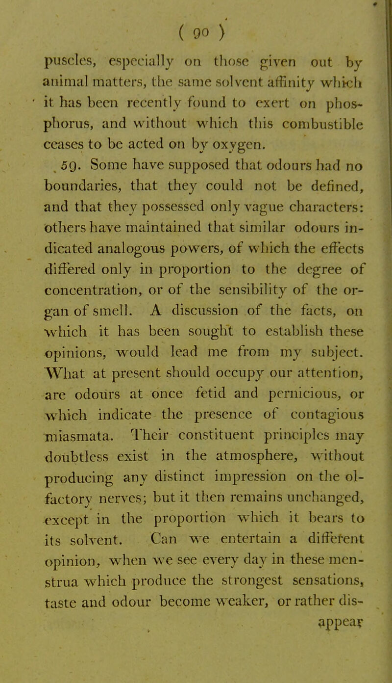 pusclcs, especially on tlu)se given out by animal matters, the same solvent affinity which it has been recently found to exert on phos- phorus, and without which this combustible ceases to be acted on by oxygen. 59. Some have supposed that odours had no boundaries, that they could not be defined, and that they possessed only A^ague characters: Others have maintained that similar odours in- dicated analogous powers, of which the effects differed only in proportion to the degree of concentration, or of the sensibility of the or- gan of smell. A discussion of the facts, on which it has been sought to establish these opinions, would lead me from my subject. What at present should occupy our attention, are odours at once fetid and pernicious, or which indicate the presence of contagious Tniasmata, Their constituent principles may doubtless exist in the atmosphere, without producing any distinct impression on the ol- factory nerves; but it then remains unchanged, except in the proportion which it bears to its solvent. Can we entertain a diffefent opinion, w hen we see every day in these men- strua which produce the strongest sensations, taste and odour become weaker, or rather dis- appear