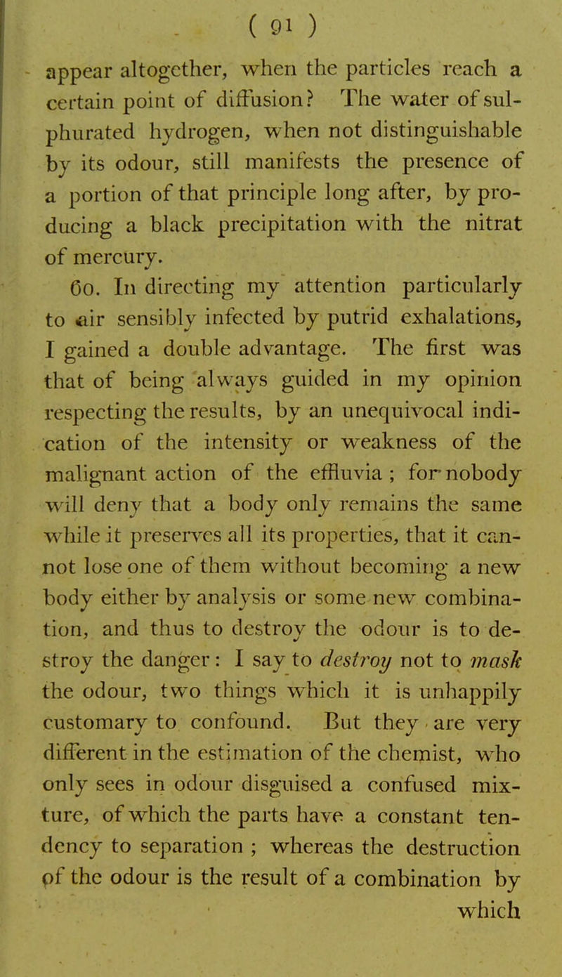 appear altogether, when the particles reach a certain point of diffusion ? The water of sul- phurated hydrogen, when not distinguishable bj its odour, still manifests the presence of a portion of that principle long after, by pro- ducing a black precipitation with the nitrat of mercury. Co. In directing my attention particularly to air sensibly infected by putrid exhalations, I gained a double advantage. The first was that of being always guided in my opinion respecting the results, by an unequivocal indi- cation of the intensity or weakness of the malignant action of the effluvia ; for nobody will deny that a body only remains the same while it preserv^es all its properties, that it can- not lose one of them without becoming a new body either by analysis or some new combina- tion, and thus to destroy the odour is to de- stroy the danger: I say to destj^oy not to masJe the odour, two things which it is unhappily customary to confound. But they are very different in the estimation of the chemist, who only sees in odour disguised a confused mix- ture, of which the parts have a constant ten- dency to separation ; whereas the destruction pf the odour is the result of a combination by which