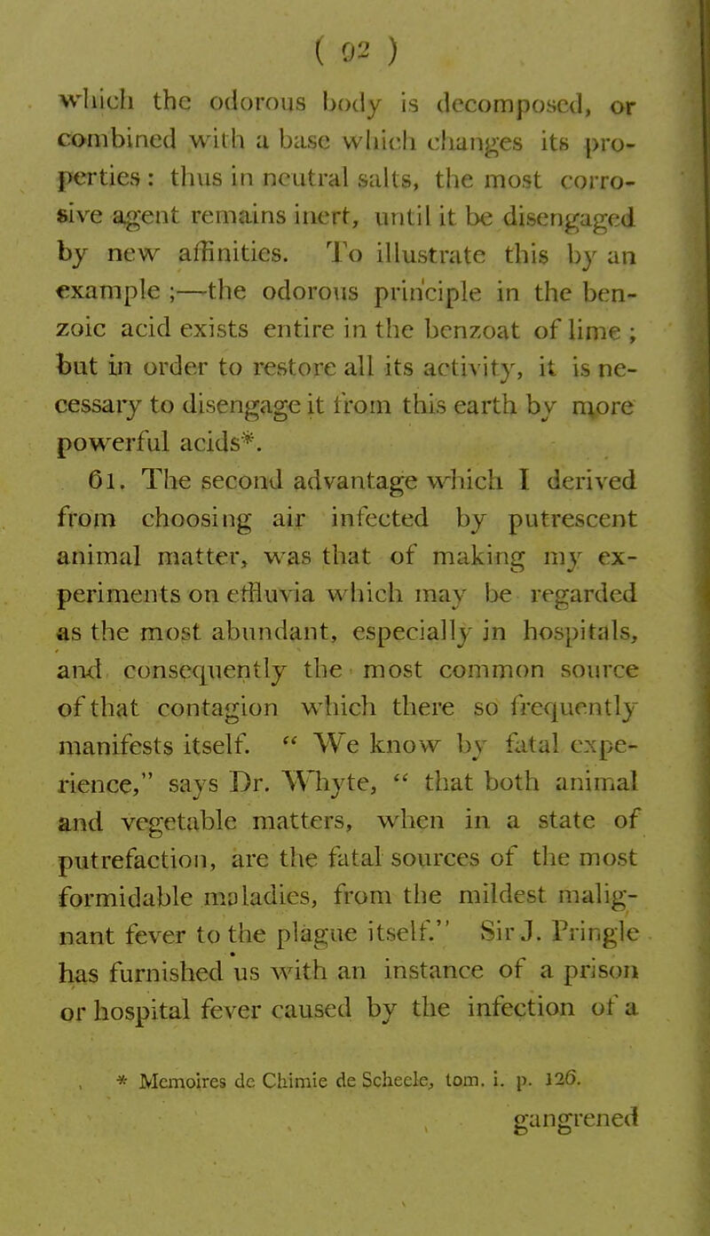 which the odorous body is decomposed, or combined with a base wliich changes its pro- perties : thus in neutral sahs, the most corro- sive agent remains inert, until it be disengaged by new affinities. To illustrate this by an example ;—the odoro\is principle in the ben- zoic acid exists entire in the benzoat of lime ; but in order to restoi'e all its activity, it is ne- cessary to disengage it from this earth by n^ore powerful acids*. 61. The second advantage which I derived from choosing air infected by putrescent animal matter, was that of making my ex- periments on effluvia which may be regarded as the most abundant, especially in hospitals, and consequently the most common source of that contagion which there so frequently manifests itself.  We know by fatal expe- rience, says Dr. Wliyte,  that both animal and vegetable matters, when in a state of putrefaction, are the fatal sources of the most formidable maladies, from the mildest malig- nant fever to the plague itself. Sir J. Pringie has furnished us with an instance of a prison or hospital fever caused by the infection of a * Memoires dc Chimte de ScheelCj torn. i. p. 126. gangrened