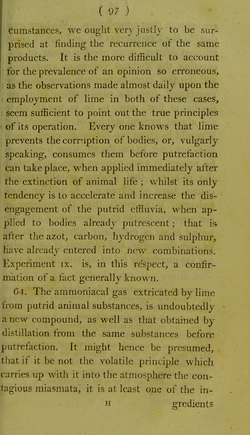 Cumstances, we ought ver}'justly to be sur- prised at finding the recurrence of the same products. It is the more difficult to account for the prevalence of an opinion so erroneous, ; as the observations made almost daily upon the ' employment of lime in both of these cases, seem sufficient to point out the true principles of its operation. Every one know's that lime prevents the corruption of bodies, or, vulgarly speaking, consumes them before putrefaction can take place, when applied immediately after the extinction of animal life ; whilst its only tendency is to accelerate and increase the dis- engagement of the putrid effluvia, when ap- plied to bodies already putrescent; that is after the azot, carbon, hydrogen and sulphur, have already entered into new combinations. Experiment ix. is, in this re'spect, a confir- mation of a fact generally known. 04. The ammoniacal gas extricated by lime frorri putrid animal substances, is undoubtedly ^ a new compound, as well as that obtained by distillation from the same substances before putrefaction. It might hence be presumed, that if it be not the volatile principle which carries up with it into the atmosphere the con- tagious miasmata, it is at least one of the in- H gredients