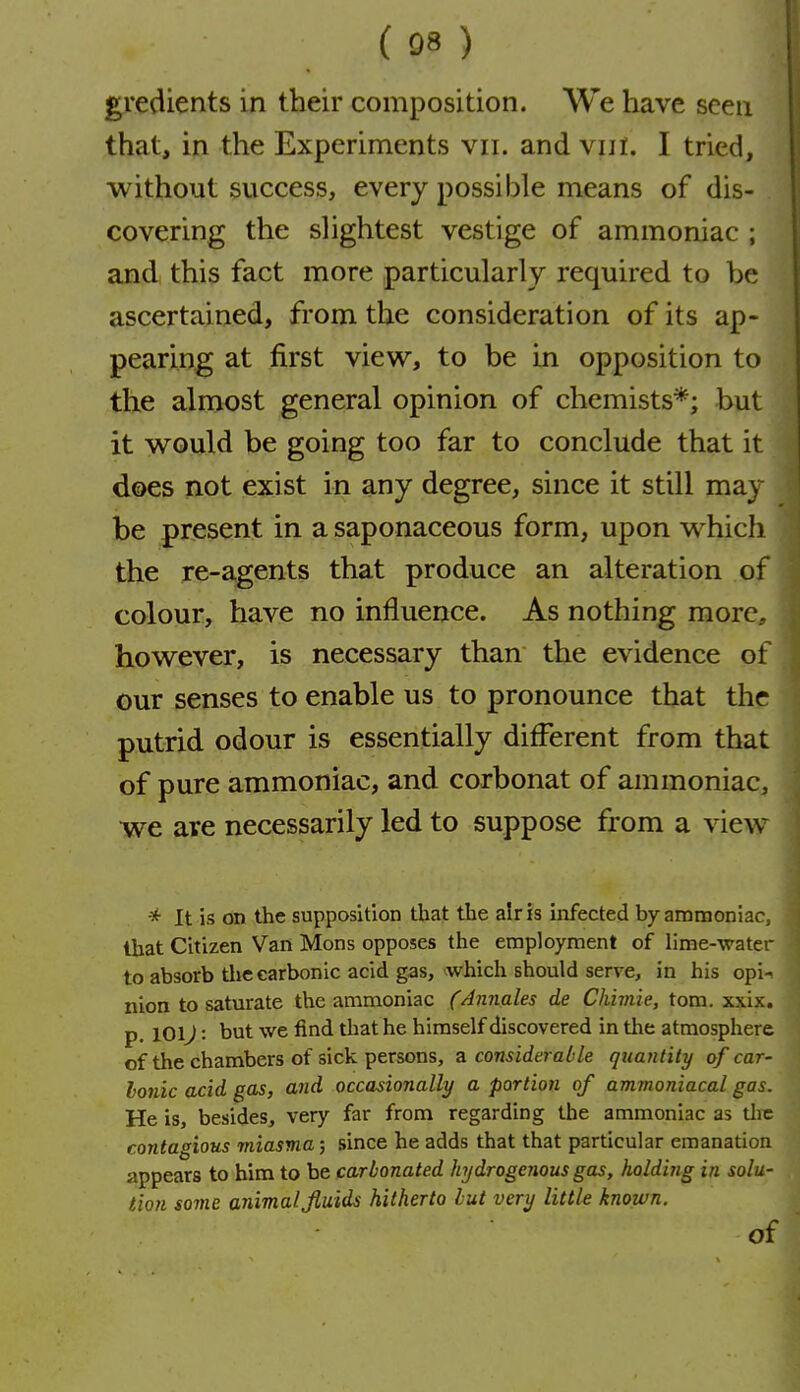 gredients in their composition. We have seen that, in the Experiments vii. and viil. I tried, without success, every possible means of dis- covering the slightest vestige of ammoniac ; and this fact more particularly required to be ascertained, from the consideration of its ap- pearing at first view, to be in opposition to the almost general opinion of chemists*; but it would be going too far to conclude that it does not exist in any degree, since it still may be present in a saponaceous form, upon which the re-agents that produce an alteration of colour, have no influence. As nothing more, however, is necessary than the evidence of our senses to enable us to pronounce that the putrid odour is essentially different from that of pure ammoniac, and corbonat of ammoniac, we are necessarily led to suppose from a view It is on the supposition that the air is infected by ammoniac, that Citizen Van Mons opposes the employment of lime-water to absorb tlie carbonic acid gas, which should serve, in his opi-i nion to saturate the ammoniac (Annales de Chimie, tom. xxix. p. 101^: but we find that he himself discovered in tlie atmosphere of the chambers of sick persons, z. considerable quantity of car- Ionic acid gas, and occasionally a portion of ammoniacal gas. He is, besides, very far from regarding the ammoniac as tlie contagious miasma; since he adds that that particular emanation appears to him to be carbonated hydrogenous gas, holding in solu- tion some animal Jiuids hitherto but very little known. of