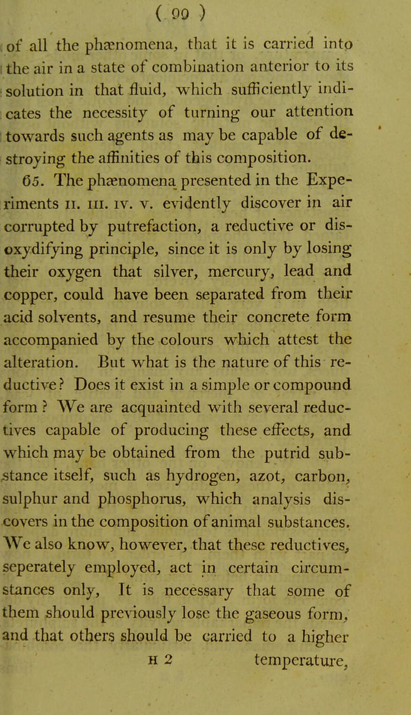 ( 90 ) of all the pheenomena, that it is earned into the air in a state of combination anterior to its ■solution in that fluid, which sufficiently indi- cates the necessity of turning our attention towards such agents as may be capable of de- stroying the affinities of this composition. 65. The phccnomena presented in the Expe- riments II. III. IV. V. evidently discover in air corrupted by putrefaction, a reductive or dis- oxydifying principle, since it is only by losing their oxygen that silver, mercury, lead and copper, could have been separated from their acid solvents, and resume their concrete form accompanied by the colours which attest the alteration. But what is the nature of this re- ductive? Does it exist in a simple or compound form ? We are acquainted with several reduc- tives capable of producing these effects, and which may be obtained from the putrid sub- ;stance itself, such as hydrogen, azot, carbon, sulphur and phosphoms, which analysis dis- covers in the composition of animal substances. AVe also know, however^ that these reductives, seperately employed, act in certain circum- stances only. It is necessary that some of them should previously lose the gaseous form, and that others should be carried to a higher H 2 temperature,