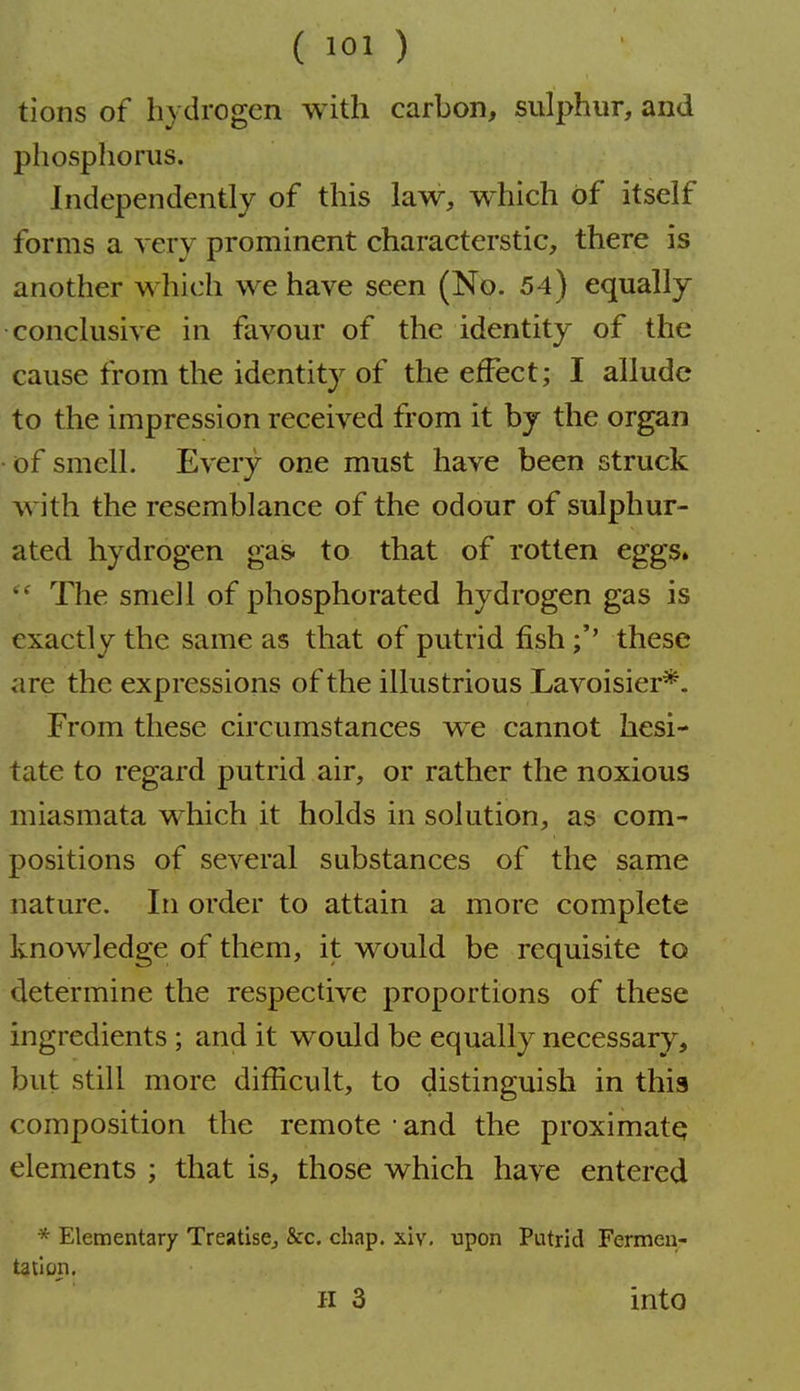 ( 101 ) tions of hydrogen with carbon, sulphur, and phosphorus. Independently of this law, w^hich of itself forms a very prominent characterstic, there is another which we have seen (No. 54) equally conclusive in favour of the identity of the cause from the identity of the effect; I allude to the impression received from it by the organ • of smell. Every one must have been struck with the resemblance of the odour of sulphur- ated hydrogen gas. to that of rotten eggs.  The smell of phosphorated hydrogen gas is exactly the same as that of putrid fishthese are the expressions of the illustrious Lavoisier*. From these circumstances we cannot hesi- tate to regard putrid air, or rather the noxious miasmata which it holds in solution, as com- positions of several substances of the same nature. In order to attain a more complete knowledge of them, it would be requisite to determine the respective proportions of these ingredients; and it would be equally necessary, but still more difficult, to distinguish in this composition the remote • and the proximatq elements ; that is, those which have entered * Elementary TreatisCj &c. chap, xiv, upon Putrid Fermeu- tailon.